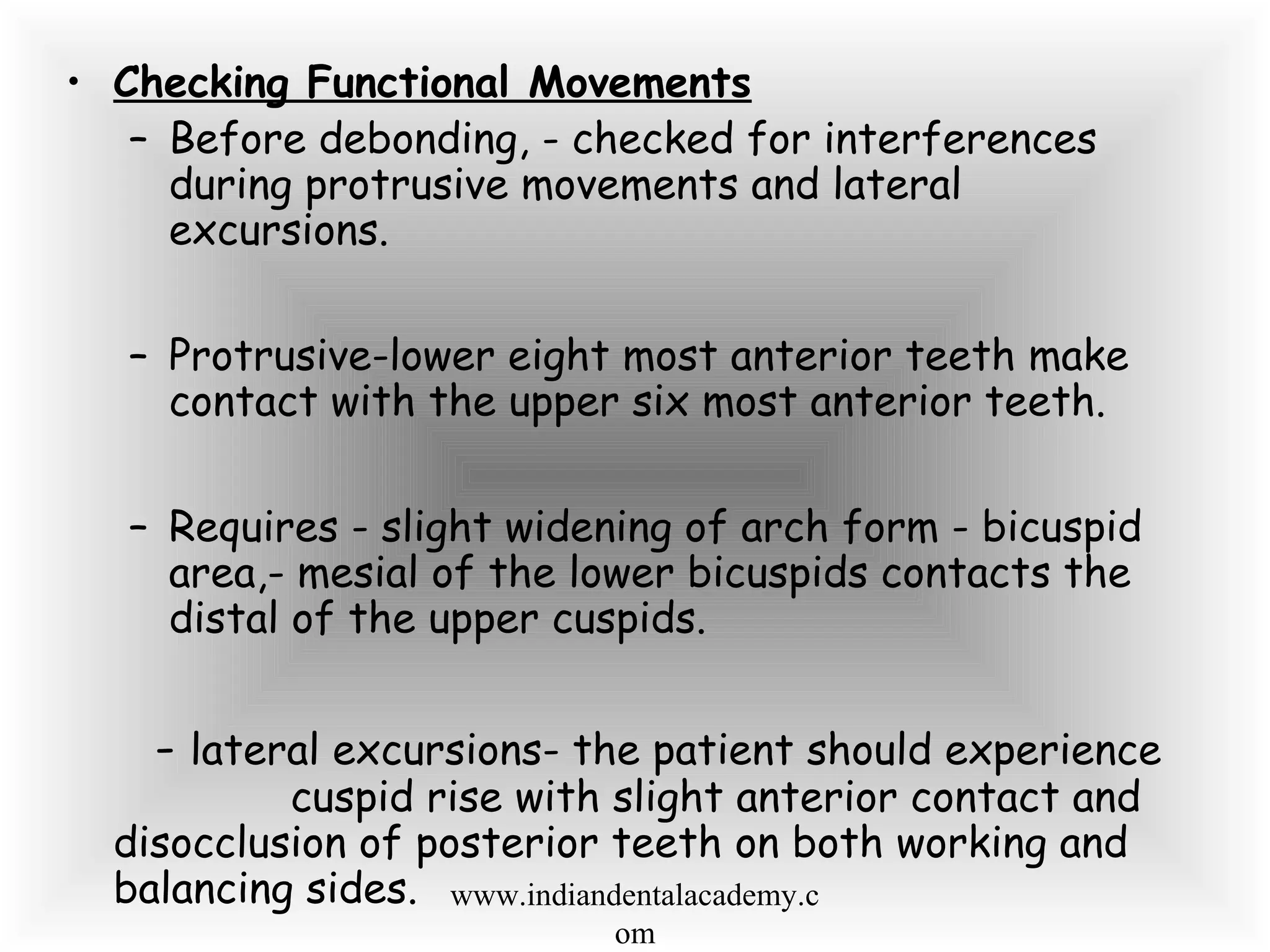 • Checking Functional Movements
– Before debonding, - checked for interferences
during protrusive movements and lateral
excursions.
– Protrusive-lower eight most anterior teeth make
contact with the upper six most anterior teeth.
– Requires - slight widening of arch form - bicuspid
area,- mesial of the lower bicuspids contacts the
distal of the upper cuspids.
- lateral excursions- the patient should experience
cuspid rise with slight anterior contact and
disocclusion of posterior teeth on both working and
balancing sides. www.indiandentalacademy.c
om
 