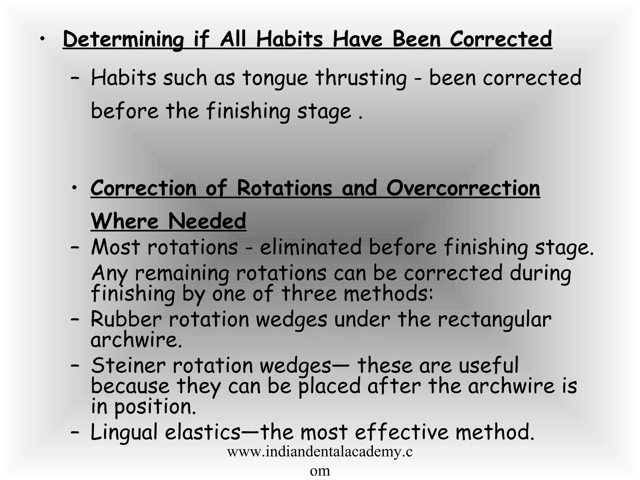 • Determining if All Habits Have Been Corrected
– Habits such as tongue thrusting - been corrected
before the finishing stage .
• Correction of Rotations and Overcorrection
Where Needed
– Most rotations - eliminated before finishing stage.
Any remaining rotations can be corrected during
finishing by one of three methods:
– Rubber rotation wedges under the rectangular
archwire.
– Steiner rotation wedges— these are useful
because they can be placed after the archwire is
in position.
– Lingual elastics—the most effective method.
www.indiandentalacademy.c
om
 