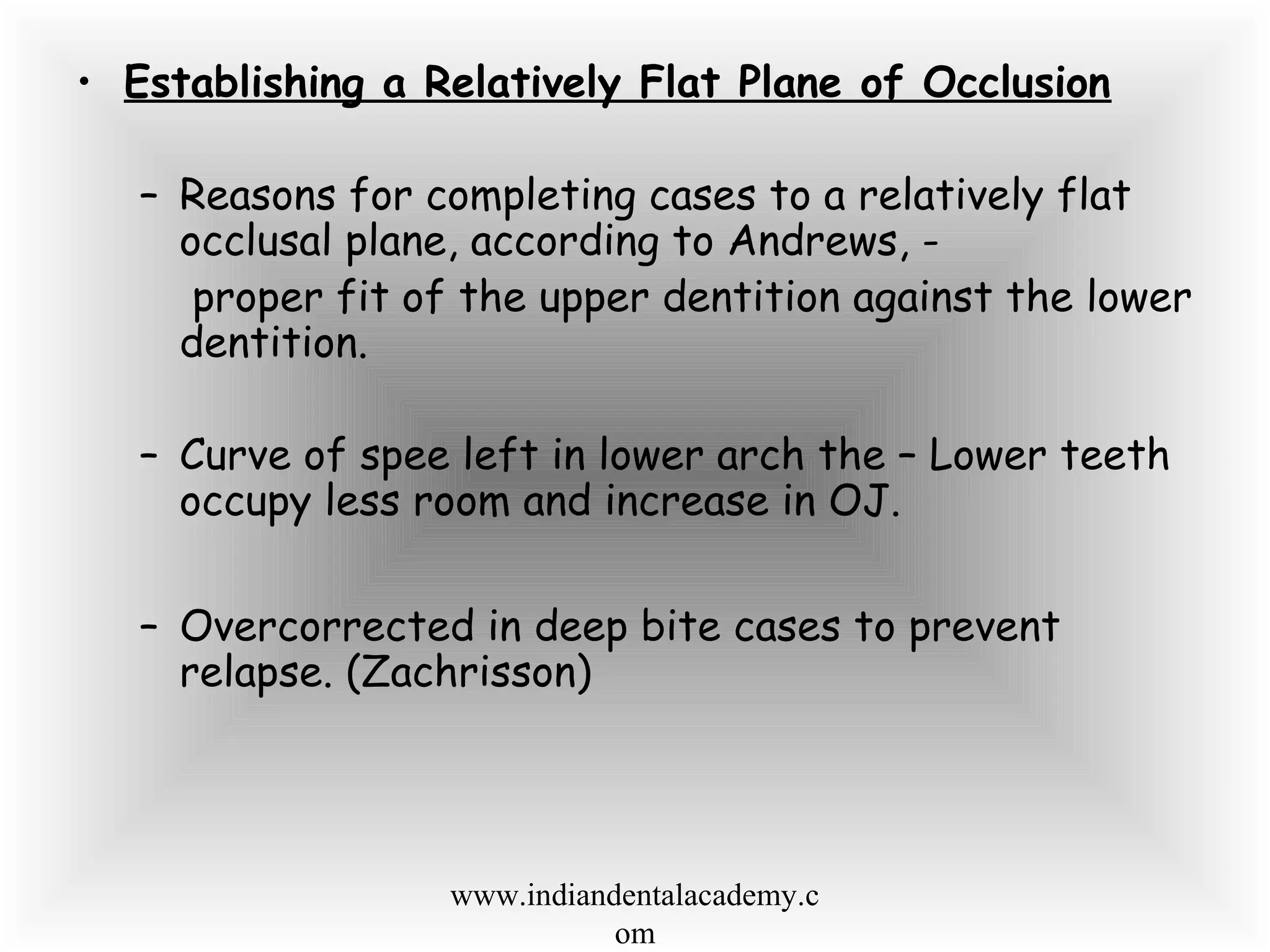 • Establishing a Relatively Flat Plane of Occlusion
– Reasons for completing cases to a relatively flat
occlusal plane, according to Andrews, -
proper fit of the upper dentition against the lower
dentition.
– Curve of spee left in lower arch the – Lower teeth
occupy less room and increase in OJ.
– Overcorrected in deep bite cases to prevent
relapse. (Zachrisson)
www.indiandentalacademy.c
om
 