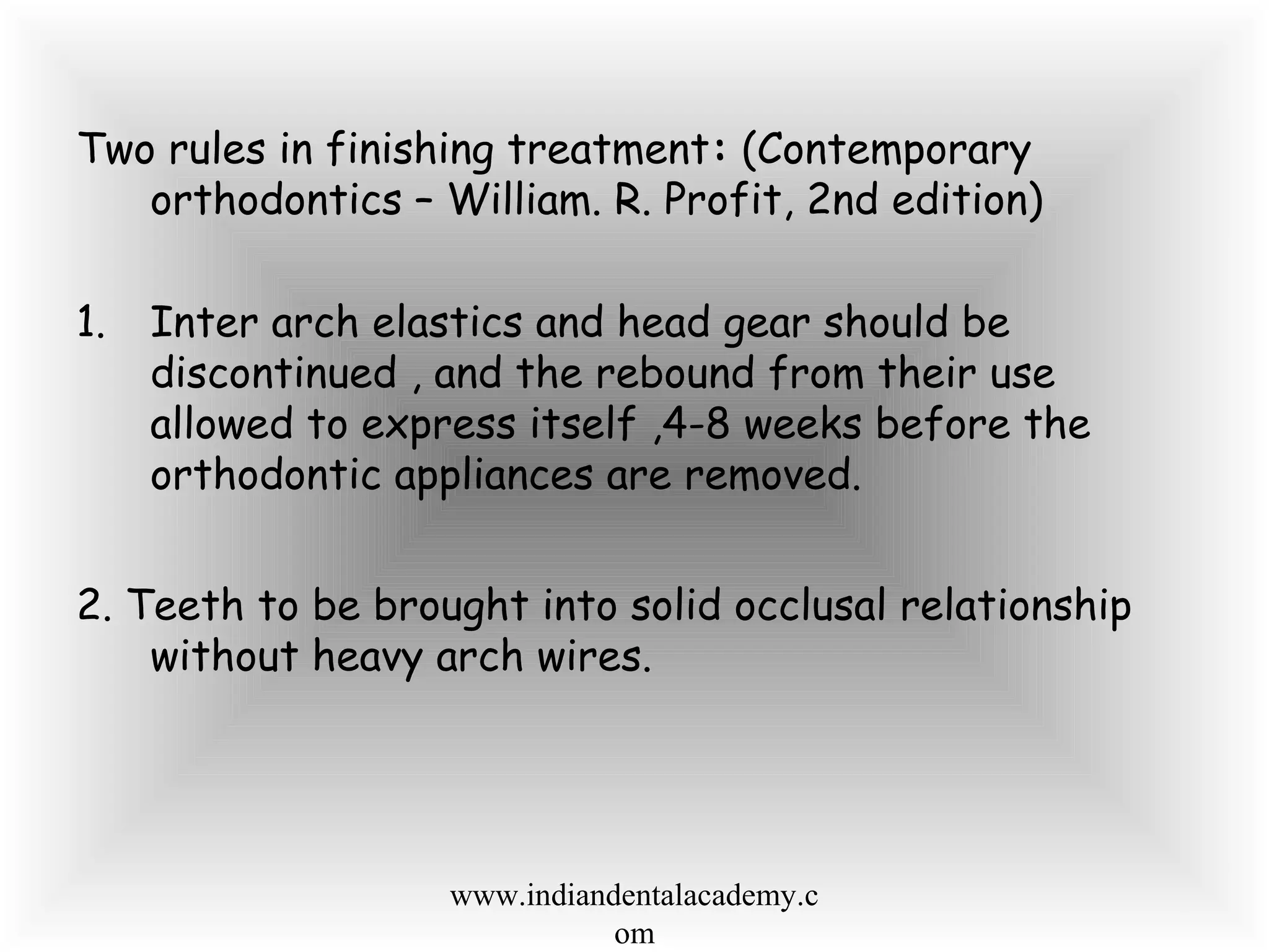 Two rules in finishing treatment: (Contemporary
orthodontics – William. R. Profit, 2nd edition)
1. Inter arch elastics and head gear should be
discontinued , and the rebound from their use
allowed to express itself ,4-8 weeks before the
orthodontic appliances are removed.
2. Teeth to be brought into solid occlusal relationship
without heavy arch wires.
www.indiandentalacademy.c
om
 