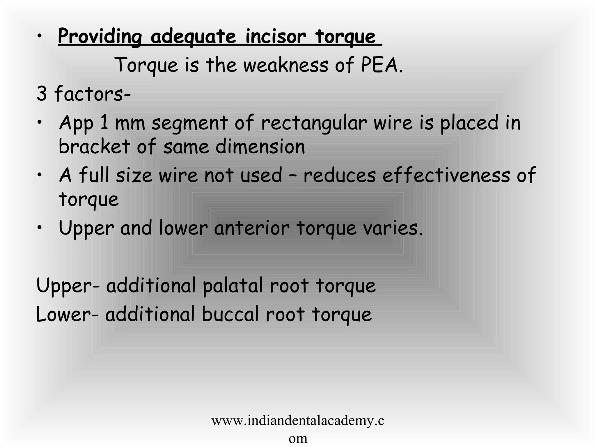 • Providing adequate incisor torque
Torque is the weakness of PEA.
3 factors-
• App 1 mm segment of rectangular wire is placed in
bracket of same dimension
• A full size wire not used – reduces effectiveness of
torque
• Upper and lower anterior torque varies.
Upper- additional palatal root torque
Lower- additional buccal root torque
www.indiandentalacademy.c
om
 