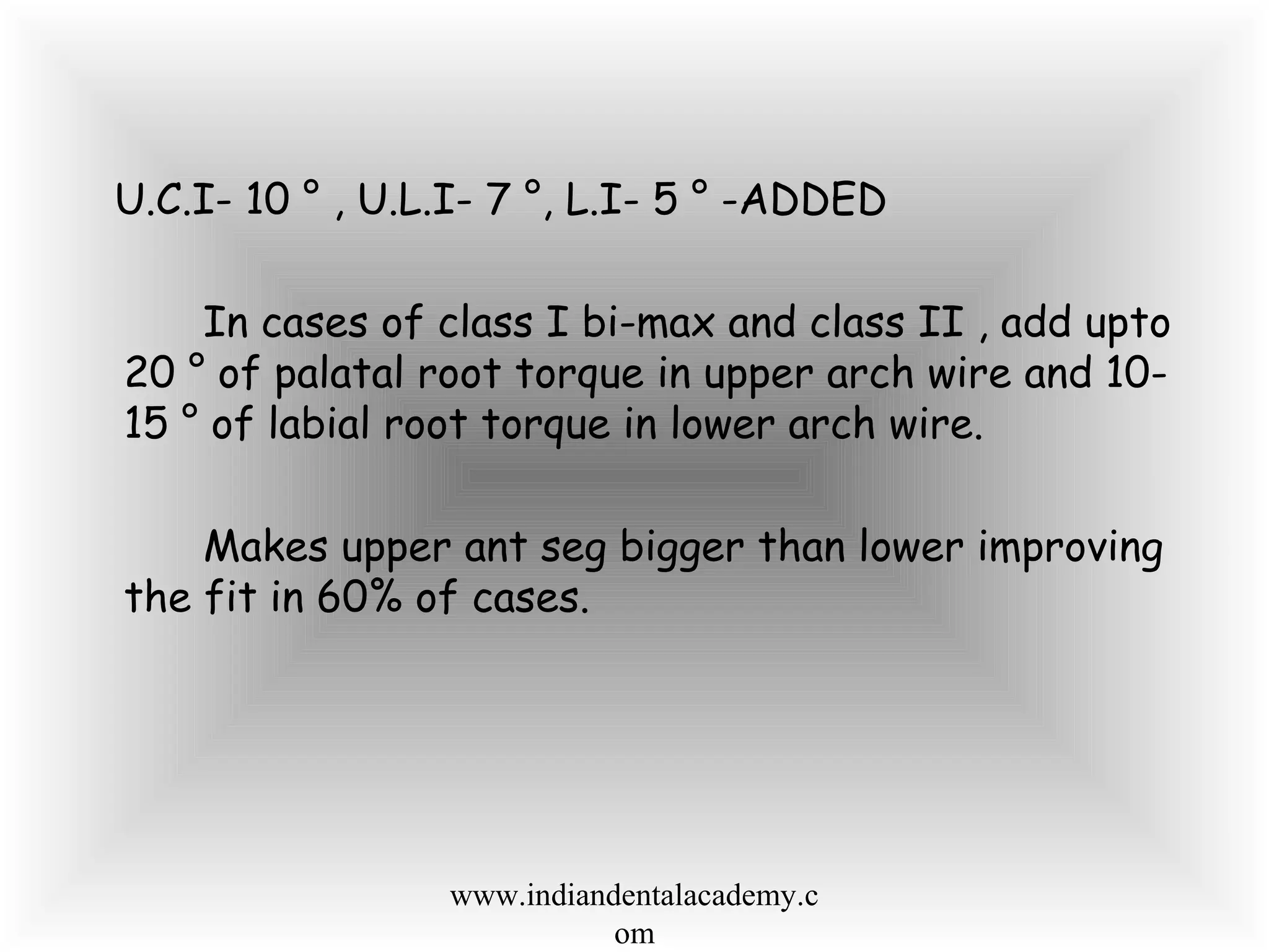 U.C.I- 10 ° , U.L.I- 7 °, L.I- 5 ° -ADDED
In cases of class I bi-max and class II , add upto
20 ° of palatal root torque in upper arch wire and 10-
15 ° of labial root torque in lower arch wire.
Makes upper ant seg bigger than lower improving
the fit in 60% of cases.
www.indiandentalacademy.c
om
 