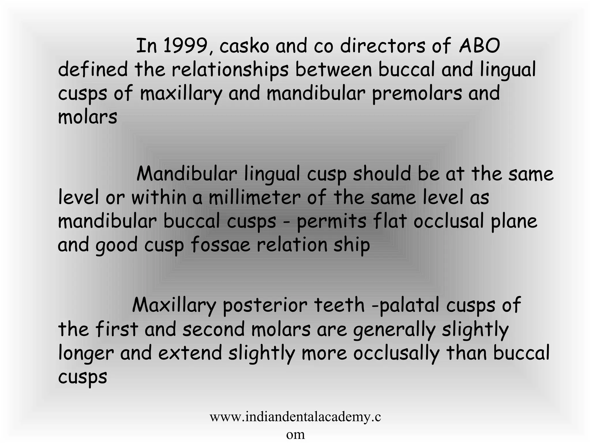 In 1999, casko and co directors of ABO
defined the relationships between buccal and lingual
cusps of maxillary and mandibular premolars and
molars
Mandibular lingual cusp should be at the same
level or within a millimeter of the same level as
mandibular buccal cusps - permits flat occlusal plane
and good cusp fossae relation ship
Maxillary posterior teeth -palatal cusps of
the first and second molars are generally slightly
longer and extend slightly more occlusally than buccal
cusps
www.indiandentalacademy.c
om
 