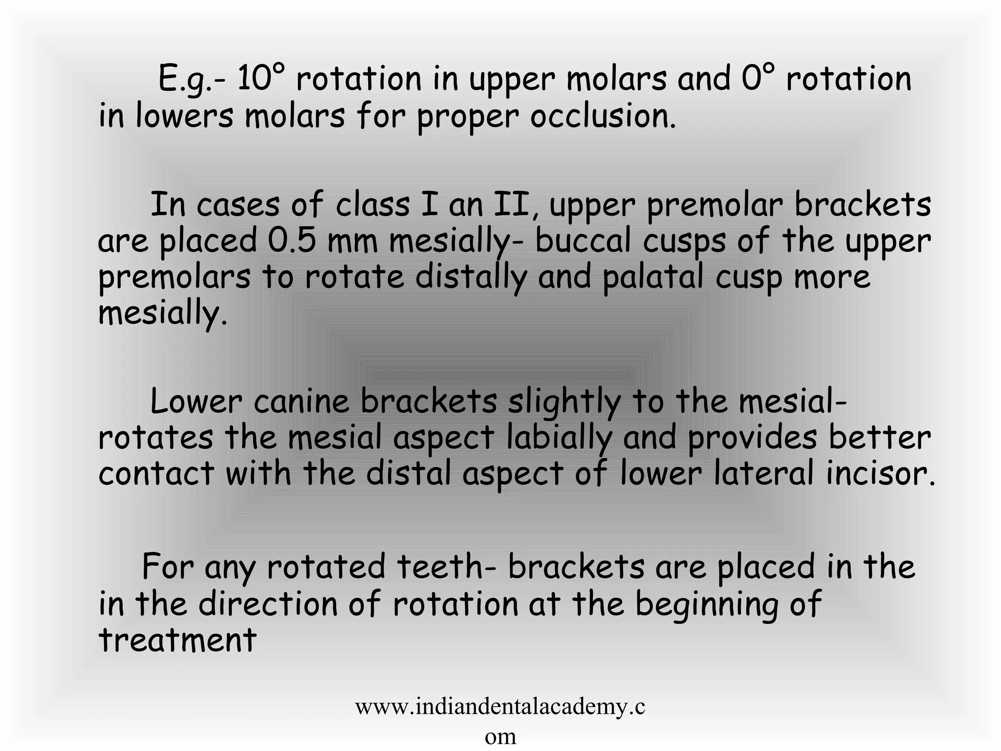 E.g.- 10° rotation in upper molars and 0° rotation
in lowers molars for proper occlusion.
In cases of class I an II, upper premolar brackets
are placed 0.5 mm mesially- buccal cusps of the upper
premolars to rotate distally and palatal cusp more
mesially.
Lower canine brackets slightly to the mesial-
rotates the mesial aspect labially and provides better
contact with the distal aspect of lower lateral incisor.
For any rotated teeth- brackets are placed in the
in the direction of rotation at the beginning of
treatment
www.indiandentalacademy.c
om
 