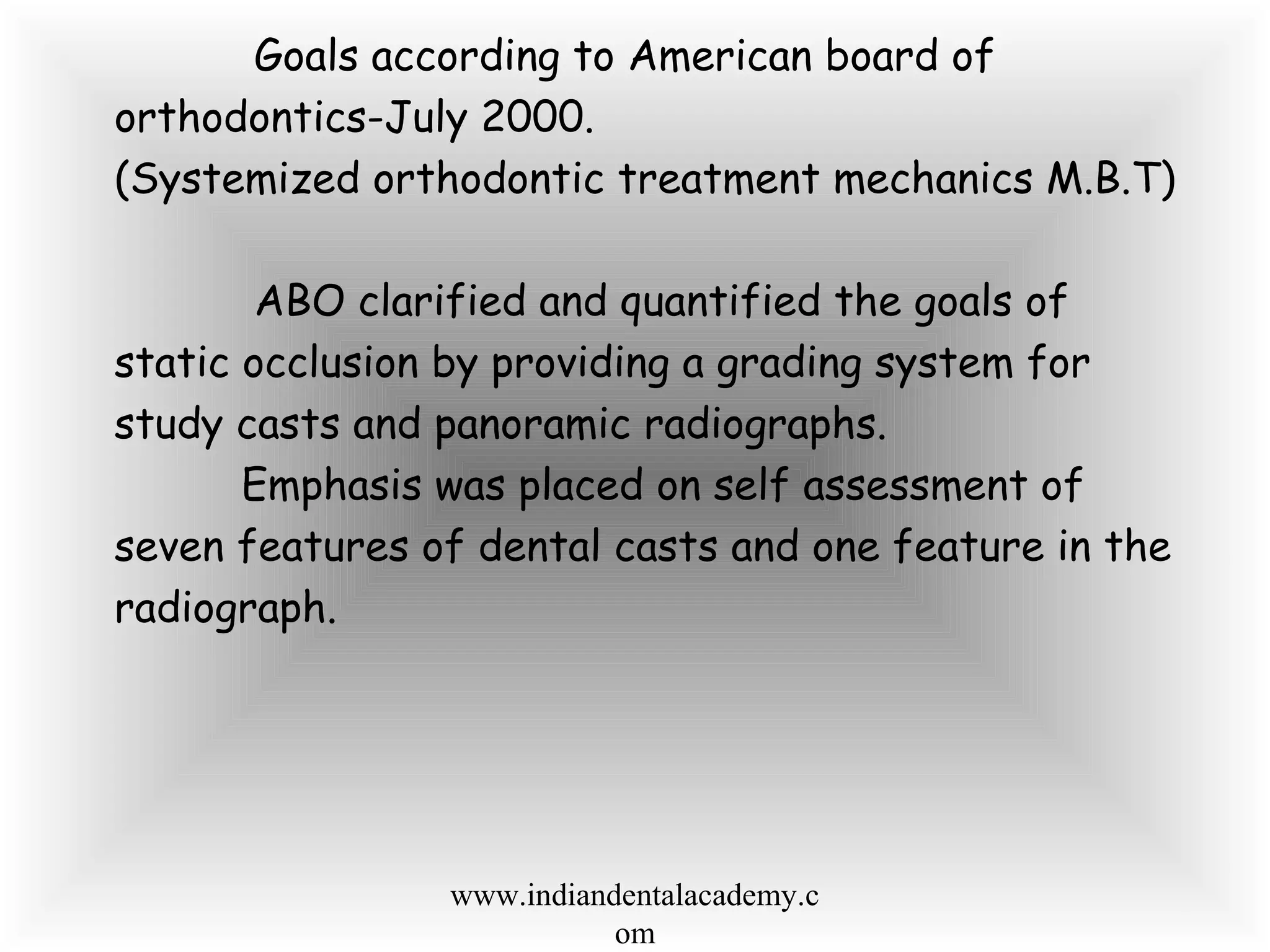 Goals according to American board of
orthodontics-July 2000.
(Systemized orthodontic treatment mechanics M.B.T)
ABO clarified and quantified the goals of
static occlusion by providing a grading system for
study casts and panoramic radiographs.
Emphasis was placed on self assessment of
seven features of dental casts and one feature in the
radiograph.
www.indiandentalacademy.c
om
 