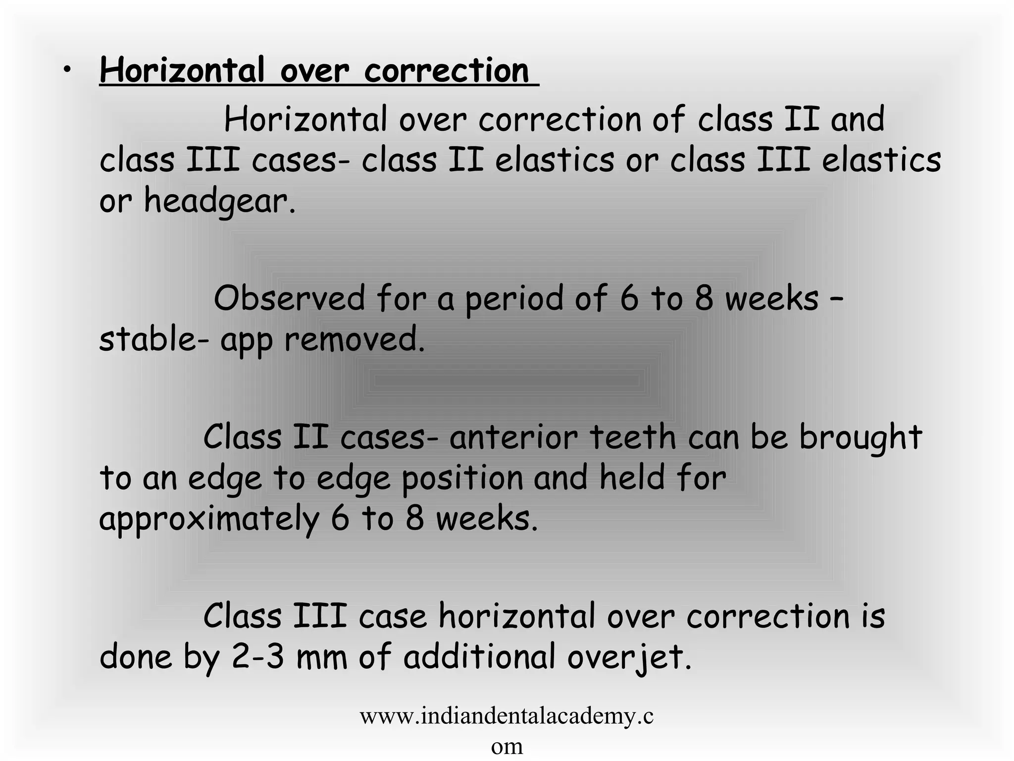 • Horizontal over correction
Horizontal over correction of class II and
class III cases- class II elastics or class III elastics
or headgear.
Observed for a period of 6 to 8 weeks –
stable- app removed.
Class II cases- anterior teeth can be brought
to an edge to edge position and held for
approximately 6 to 8 weeks.
Class III case horizontal over correction is
done by 2-3 mm of additional overjet.
www.indiandentalacademy.c
om
 