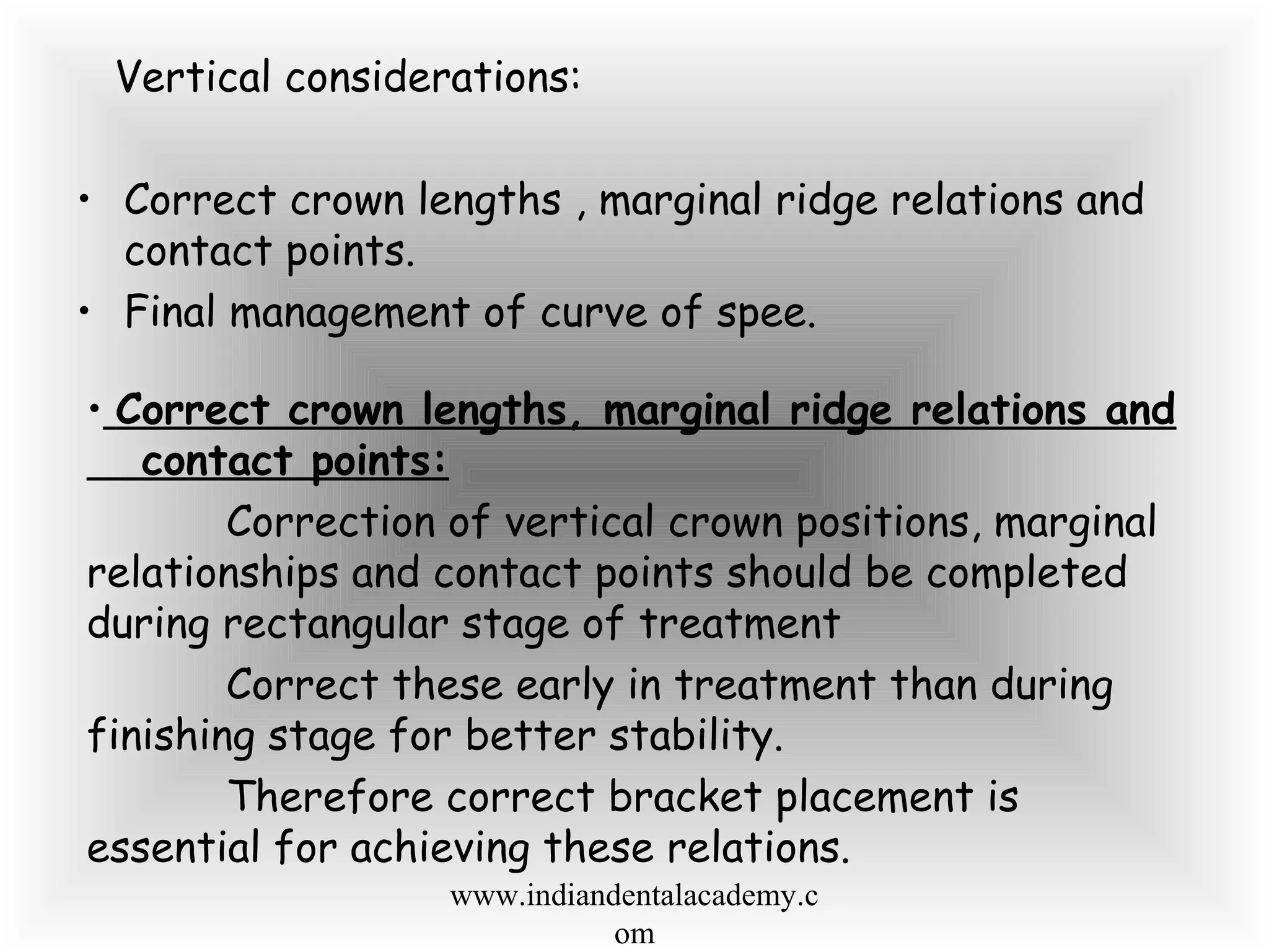 Vertical considerations:
• Correct crown lengths , marginal ridge relations and
contact points.
• Final management of curve of spee.
• Correct crown lengths, marginal ridge relations and
contact points:
Correction of vertical crown positions, marginal
relationships and contact points should be completed
during rectangular stage of treatment
Correct these early in treatment than during
finishing stage for better stability.
Therefore correct bracket placement is
essential for achieving these relations.
www.indiandentalacademy.c
om
 