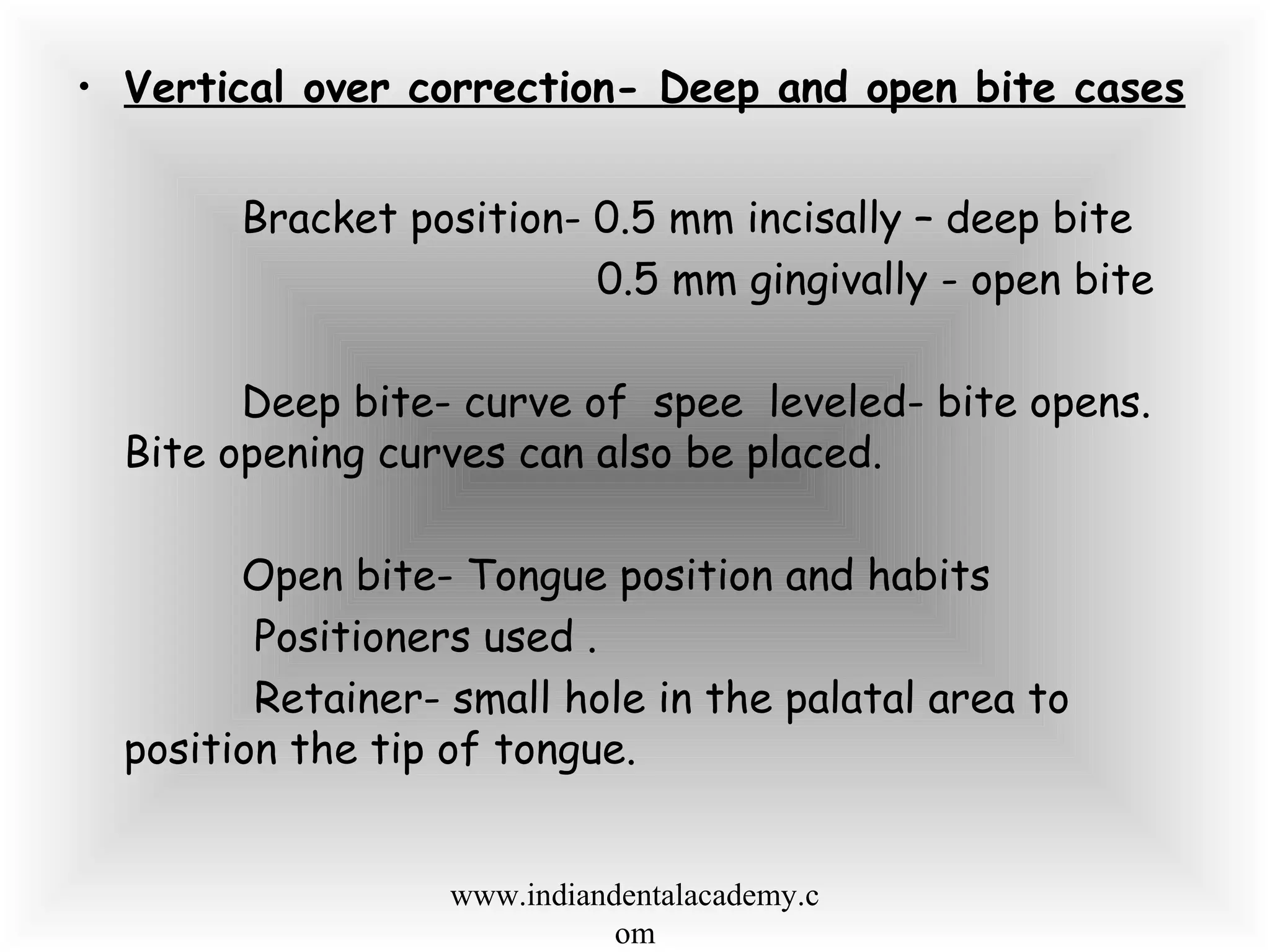 • Vertical over correction- Deep and open bite cases
Bracket position- 0.5 mm incisally – deep bite
0.5 mm gingivally - open bite
Deep bite- curve of spee leveled- bite opens.
Bite opening curves can also be placed.
Open bite- Tongue position and habits
Positioners used .
Retainer- small hole in the palatal area to
position the tip of tongue.
www.indiandentalacademy.c
om
 