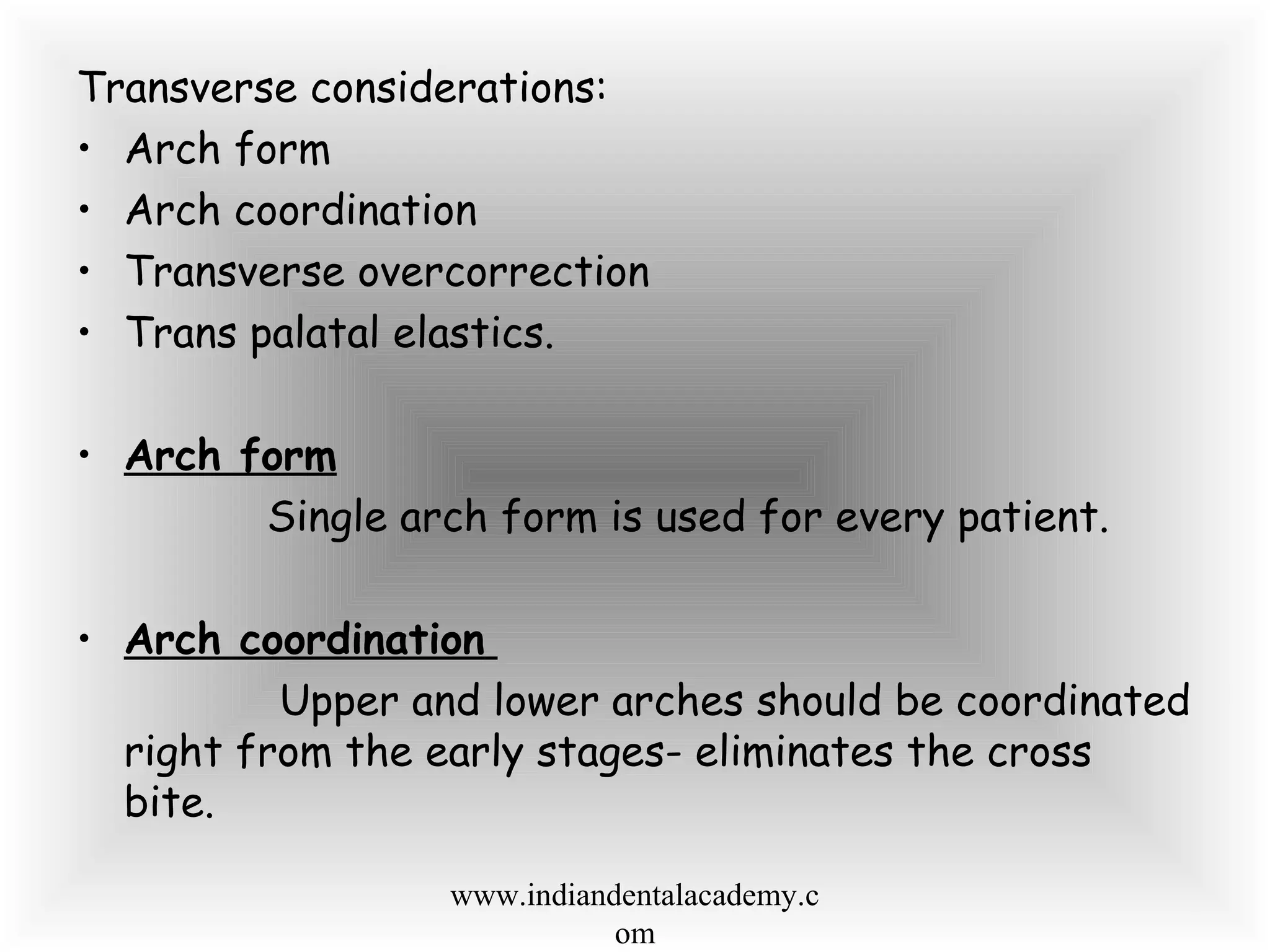 Transverse considerations:
• Arch form
• Arch coordination
• Transverse overcorrection
• Trans palatal elastics.
• Arch form
Single arch form is used for every patient.
• Arch coordination
Upper and lower arches should be coordinated
right from the early stages- eliminates the cross
bite.
www.indiandentalacademy.c
om
 