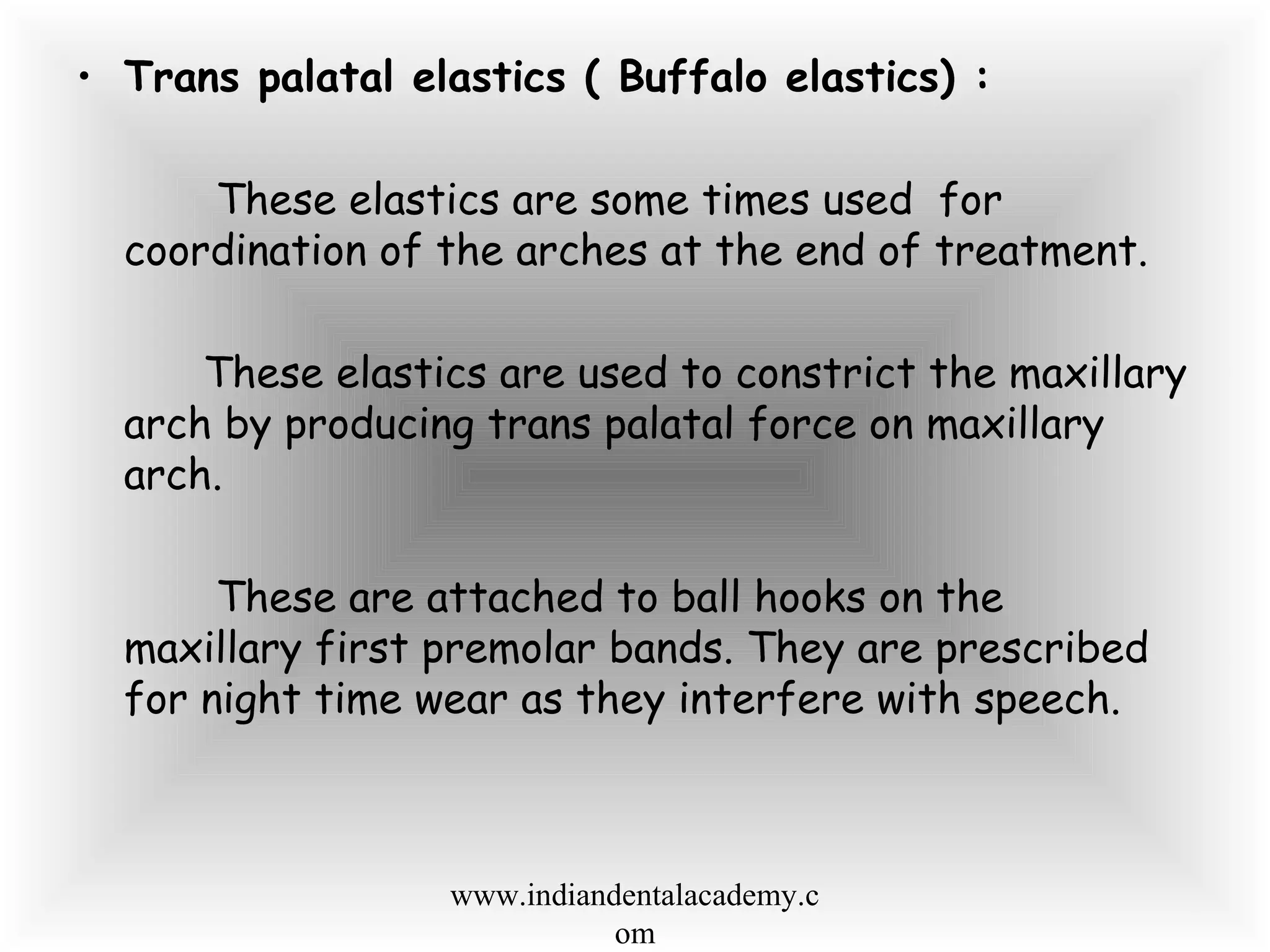 • Trans palatal elastics ( Buffalo elastics) :
These elastics are some times used for
coordination of the arches at the end of treatment.
These elastics are used to constrict the maxillary
arch by producing trans palatal force on maxillary
arch.
These are attached to ball hooks on the
maxillary first premolar bands. They are prescribed
for night time wear as they interfere with speech.
www.indiandentalacademy.c
om
 