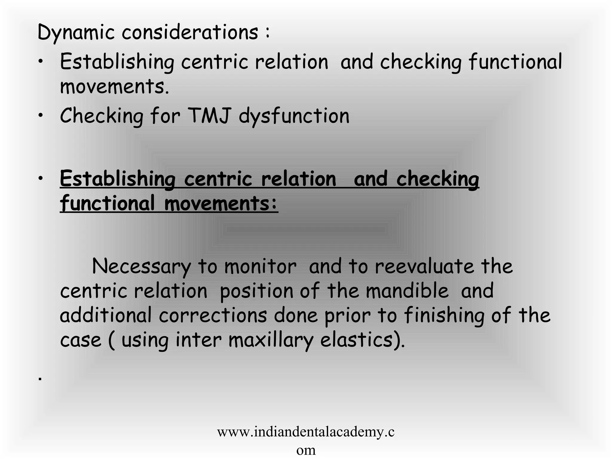 Dynamic considerations :
• Establishing centric relation and checking functional
movements.
• Checking for TMJ dysfunction
• Establishing centric relation and checking
functional movements:
Necessary to monitor and to reevaluate the
centric relation position of the mandible and
additional corrections done prior to finishing of the
case ( using inter maxillary elastics).
.
www.indiandentalacademy.c
om
 