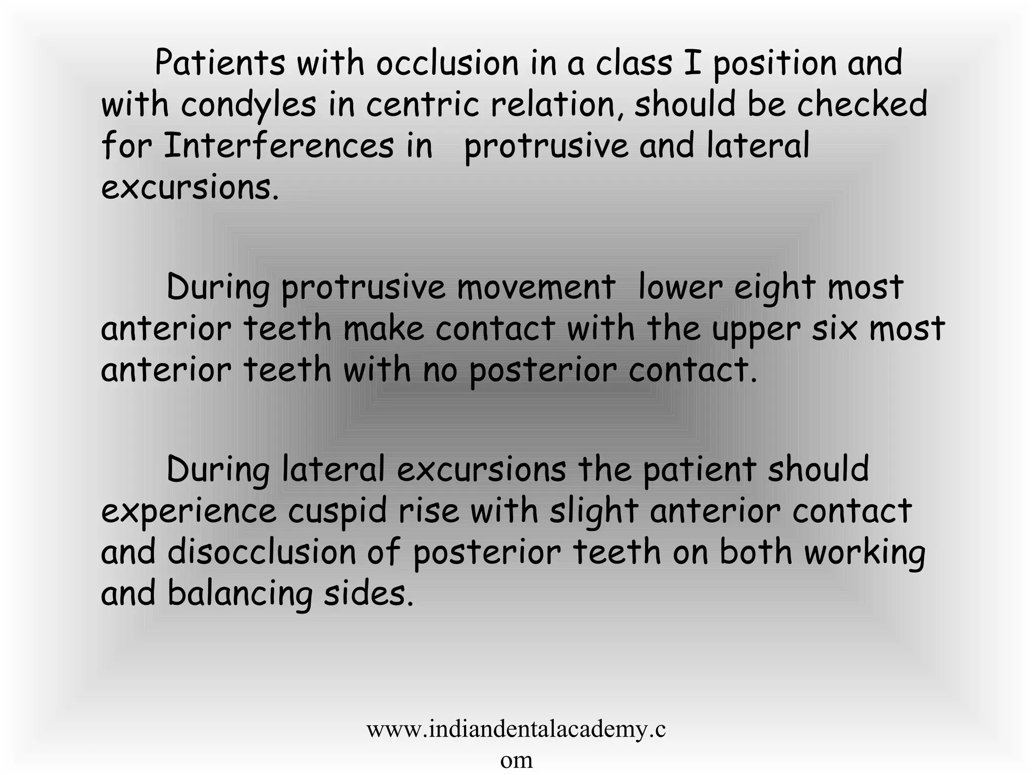 Patients with occlusion in a class I position and
with condyles in centric relation, should be checked
for Interferences in protrusive and lateral
excursions.
During protrusive movement lower eight most
anterior teeth make contact with the upper six most
anterior teeth with no posterior contact.
During lateral excursions the patient should
experience cuspid rise with slight anterior contact
and disocclusion of posterior teeth on both working
and balancing sides.
www.indiandentalacademy.c
om
 