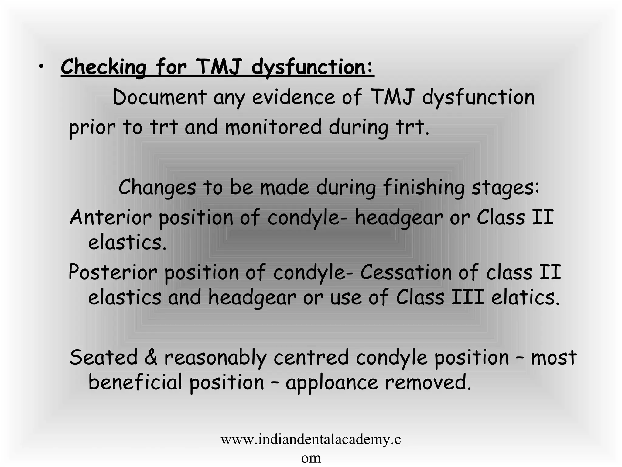 • Checking for TMJ dysfunction:
Document any evidence of TMJ dysfunction
prior to trt and monitored during trt.
Changes to be made during finishing stages:
Anterior position of condyle- headgear or Class II
elastics.
Posterior position of condyle- Cessation of class II
elastics and headgear or use of Class III elatics.
Seated & reasonably centred condyle position – most
beneficial position – apploance removed.
www.indiandentalacademy.c
om
 