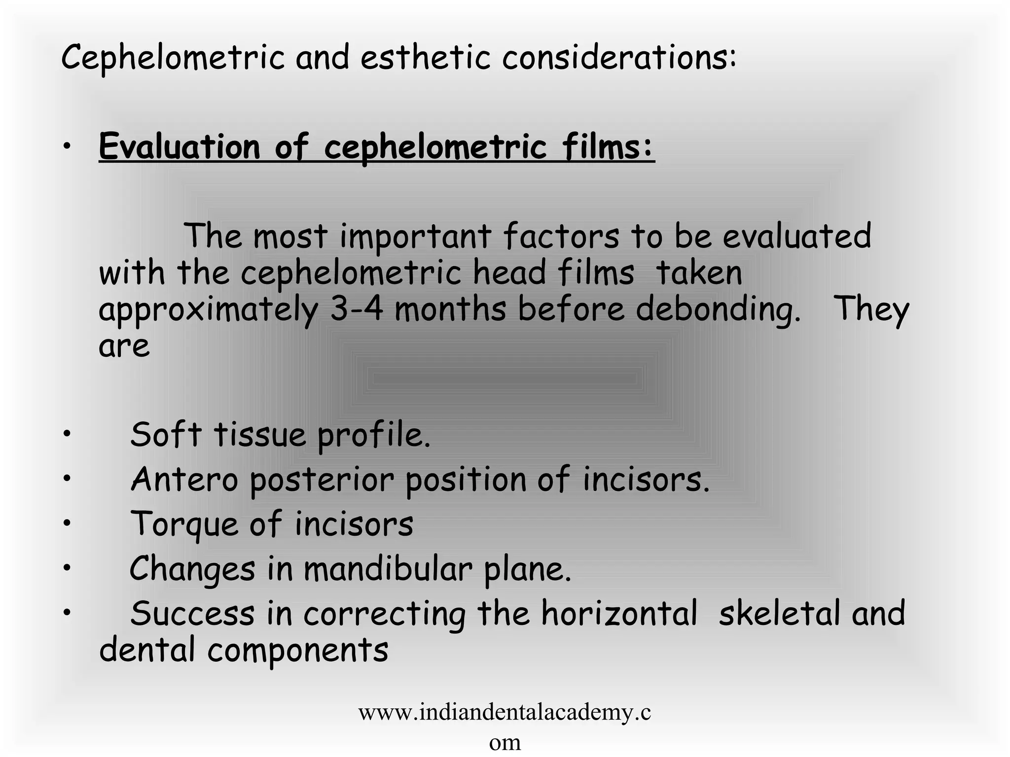 Cephelometric and esthetic considerations:
• Evaluation of cephelometric films:
The most important factors to be evaluated
with the cephelometric head films taken
approximately 3-4 months before debonding. They
are
• Soft tissue profile.
• Antero posterior position of incisors.
• Torque of incisors
• Changes in mandibular plane.
• Success in correcting the horizontal skeletal and
dental components
www.indiandentalacademy.c
om
 