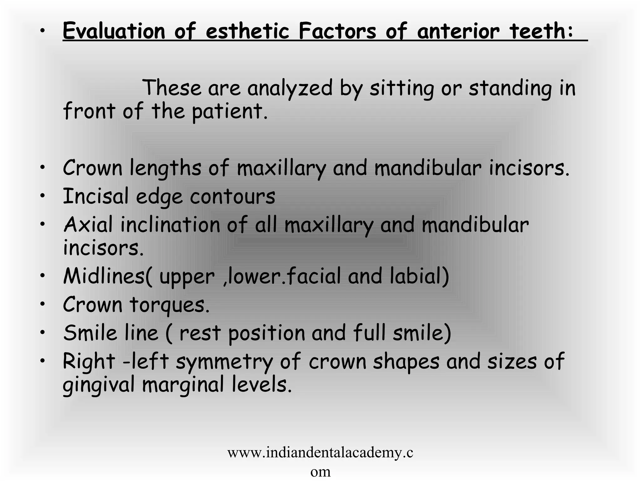 • Evaluation of esthetic Factors of anterior teeth:
These are analyzed by sitting or standing in
front of the patient.
• Crown lengths of maxillary and mandibular incisors.
• Incisal edge contours
• Axial inclination of all maxillary and mandibular
incisors.
• Midlines( upper ,lower.facial and labial)
• Crown torques.
• Smile line ( rest position and full smile)
• Right -left symmetry of crown shapes and sizes of
gingival marginal levels.
www.indiandentalacademy.c
om
 