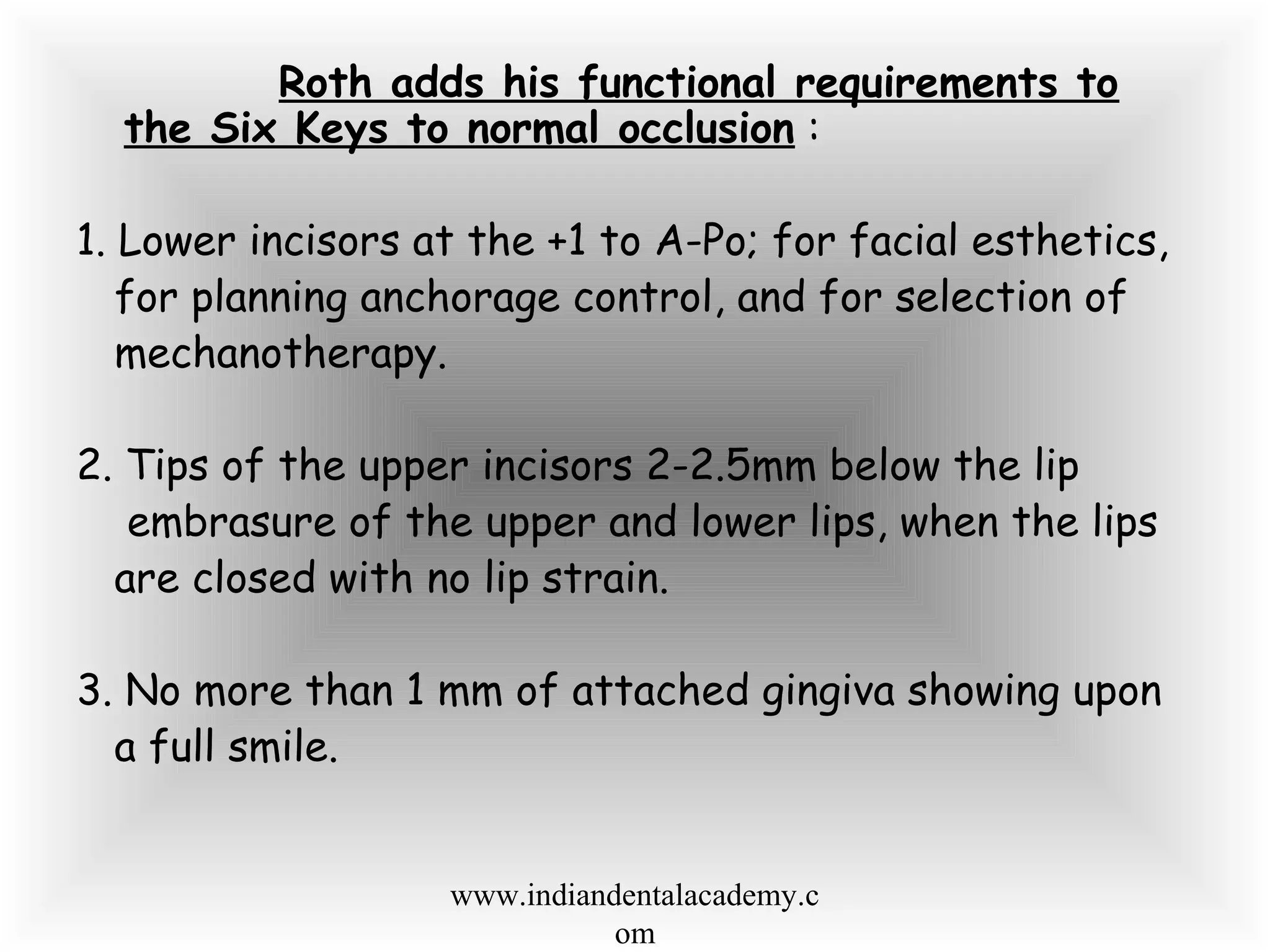 Roth adds his functional requirements to
the Six Keys to normal occlusion :
1. Lower incisors at the +1 to A-Po; for facial esthetics,
for planning anchorage control, and for selection of
mechanotherapy.
2. Tips of the upper incisors 2-2.5mm below the lip
embrasure of the upper and lower lips, when the lips
are closed with no lip strain.
3. No more than 1 mm of attached gingiva showing upon
a full smile.
www.indiandentalacademy.c
om
 