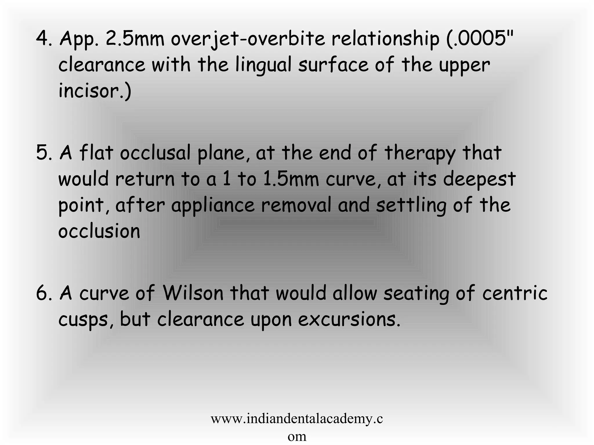 4. App. 2.5mm overjet-overbite relationship (.0005"
clearance with the lingual surface of the upper
incisor.)
5. A flat occlusal plane, at the end of therapy that
would return to a 1 to 1.5mm curve, at its deepest
point, after appliance removal and settling of the
occlusion
6. A curve of Wilson that would allow seating of centric
cusps, but clearance upon excursions.
www.indiandentalacademy.c
om
 