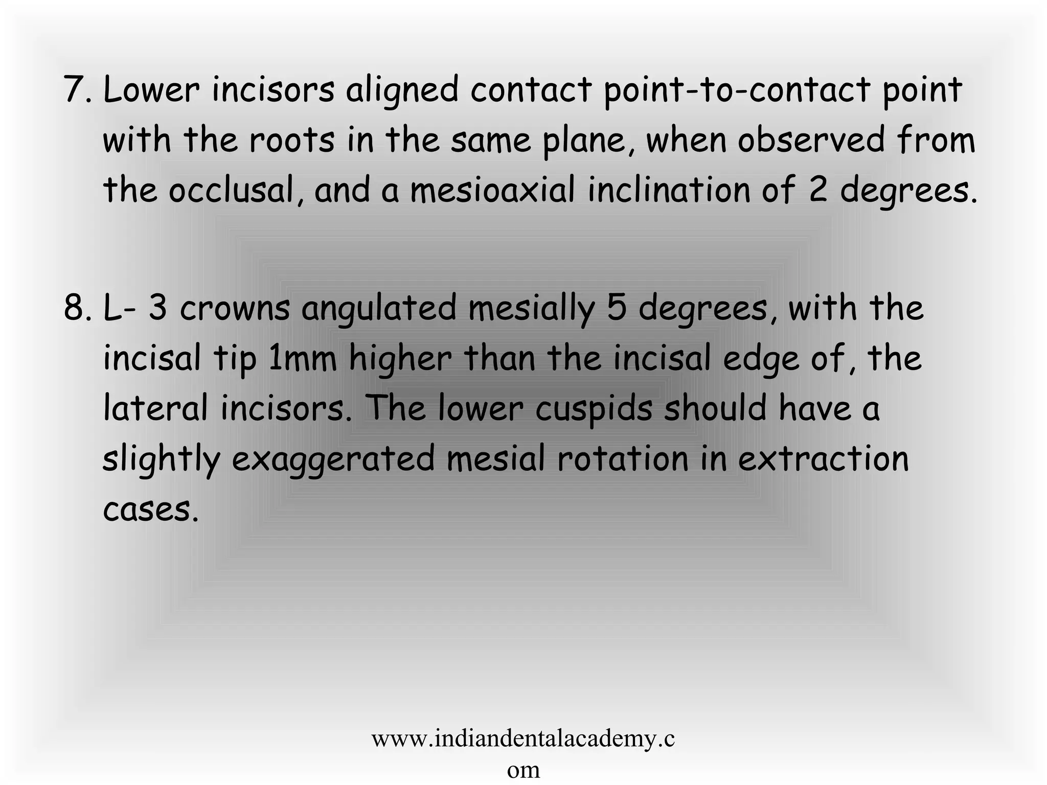 7. Lower incisors aligned contact point-to-contact point
with the roots in the same plane, when observed from
the occlusal, and a mesioaxial inclination of 2 degrees.
8. L- 3 crowns angulated mesially 5 degrees, with the
incisal tip 1mm higher than the incisal edge of, the
lateral incisors. The lower cuspids should have a
slightly exaggerated mesial rotation in extraction
cases.
www.indiandentalacademy.c
om
 