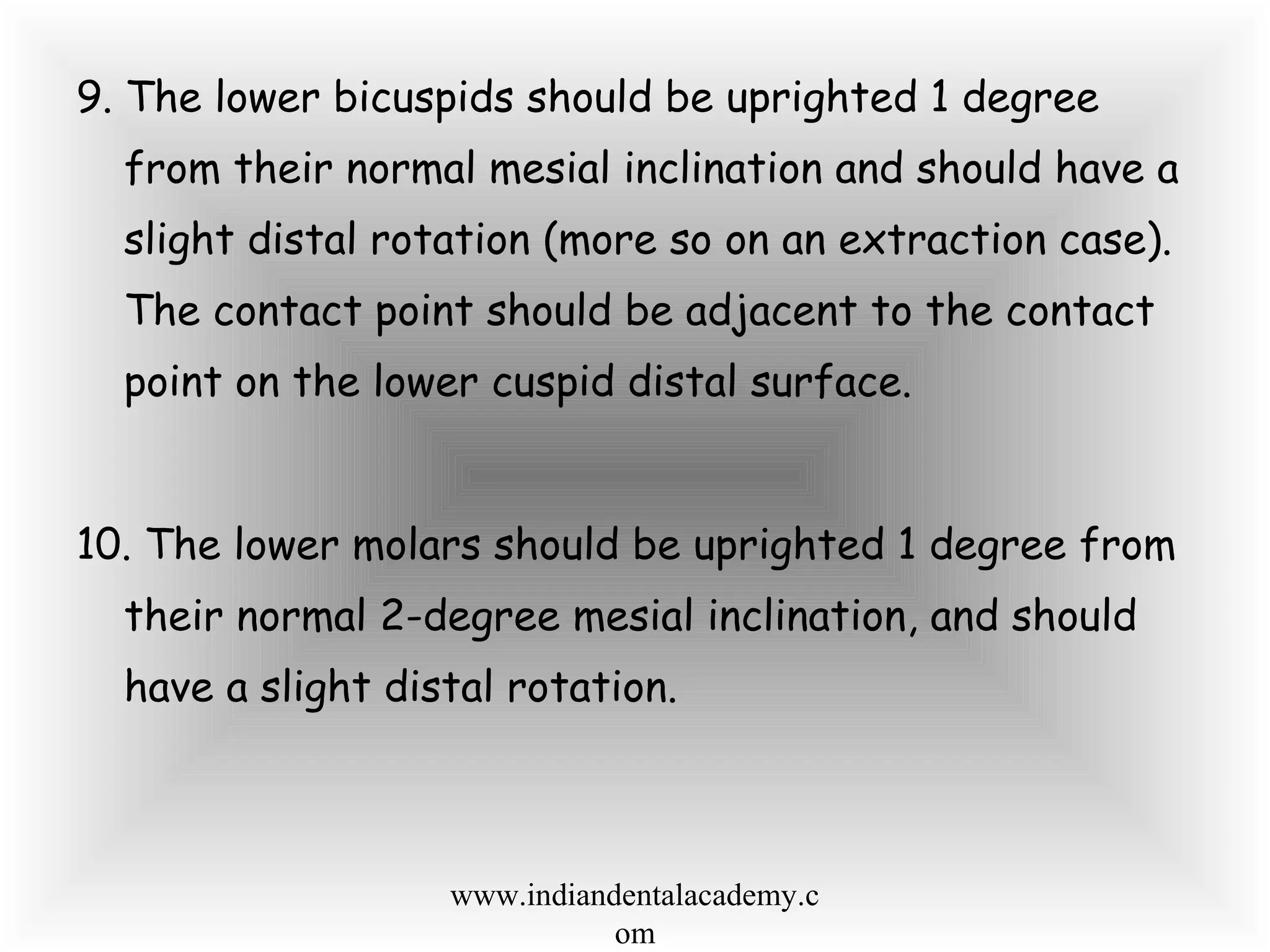 9. The lower bicuspids should be uprighted 1 degree
from their normal mesial inclination and should have a
slight distal rotation (more so on an extraction case).
The contact point should be adjacent to the contact
point on the lower cuspid distal surface.
10. The lower molars should be uprighted 1 degree from
their normal 2-degree mesial inclination, and should
have a slight distal rotation.
www.indiandentalacademy.c
om
 