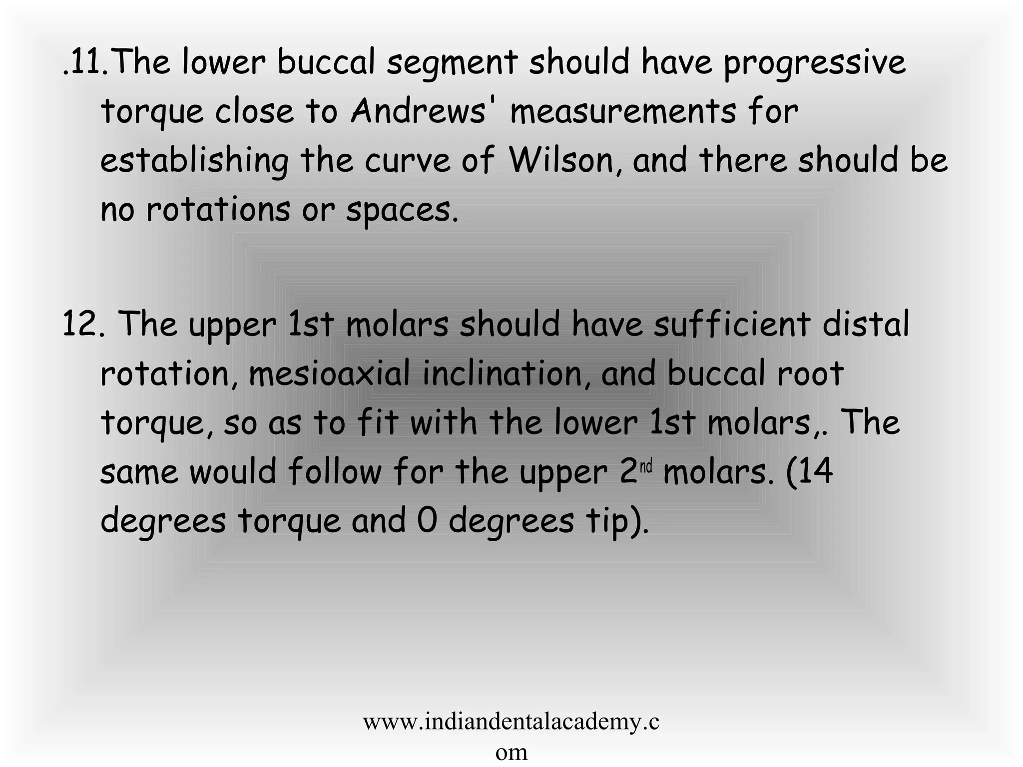 .11.The lower buccal segment should have progressive
torque close to Andrews' measurements for
establishing the curve of Wilson, and there should be
no rotations or spaces.
12. The upper 1st molars should have sufficient distal
rotation, mesioaxial inclination, and buccal root
torque, so as to fit with the lower 1st molars,. The
same would follow for the upper 2nd
molars. (14
degrees torque and 0 degrees tip).
www.indiandentalacademy.c
om
 