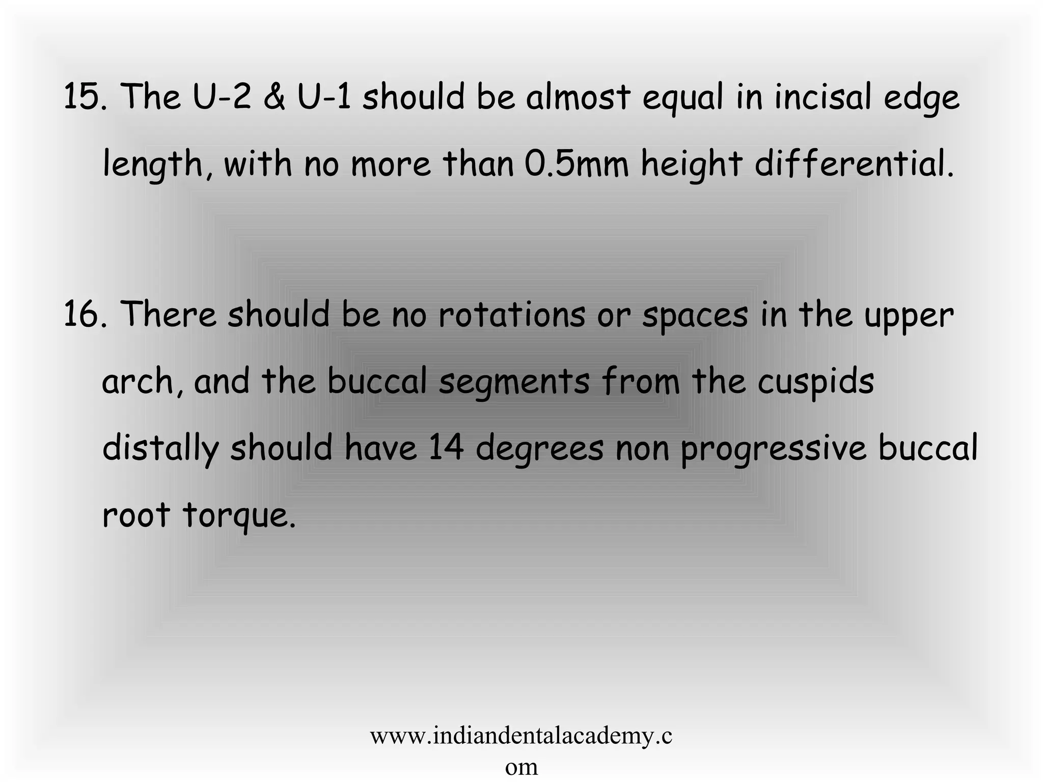 15. The U-2 & U-1 should be almost equal in incisal edge
length, with no more than 0.5mm height differential.
16. There should be no rotations or spaces in the upper
arch, and the buccal segments from the cuspids
distally should have 14 degrees non progressive buccal
root torque.
www.indiandentalacademy.c
om
 