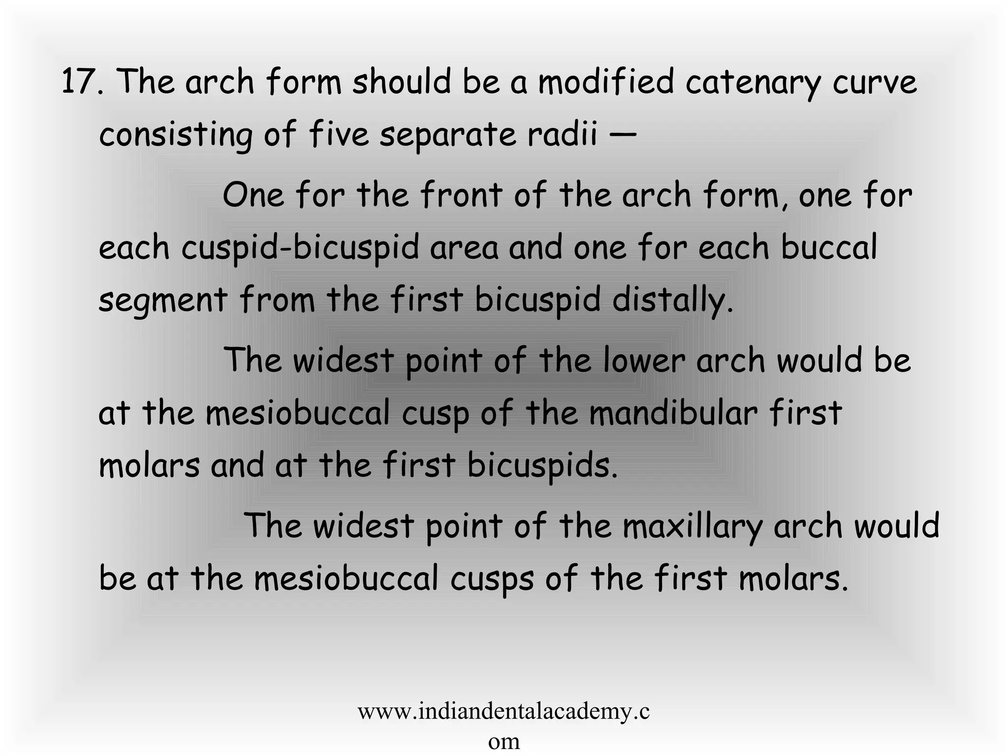 17. The arch form should be a modified catenary curve
consisting of five separate radii —
One for the front of the arch form, one for
each cuspid-bicuspid area and one for each buccal
segment from the first bicuspid distally.
The widest point of the lower arch would be
at the mesiobuccal cusp of the mandibular first
molars and at the first bicuspids.
The widest point of the maxillary arch would
be at the mesiobuccal cusps of the first molars.
www.indiandentalacademy.c
om
 