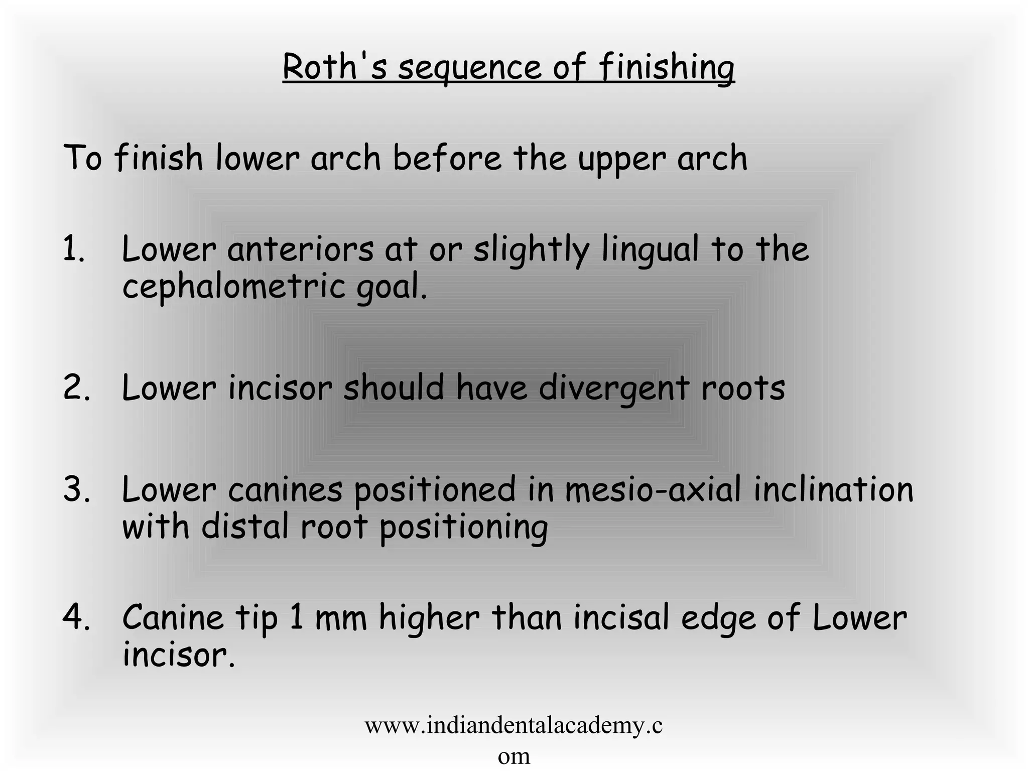 Roth's sequence of finishing
To finish lower arch before the upper arch
1. Lower anteriors at or slightly lingual to the
cephalometric goal.
2. Lower incisor should have divergent roots
3. Lower canines positioned in mesio-axial inclination
with distal root positioning
4. Canine tip 1 mm higher than incisal edge of Lower
incisor.
www.indiandentalacademy.c
om
 