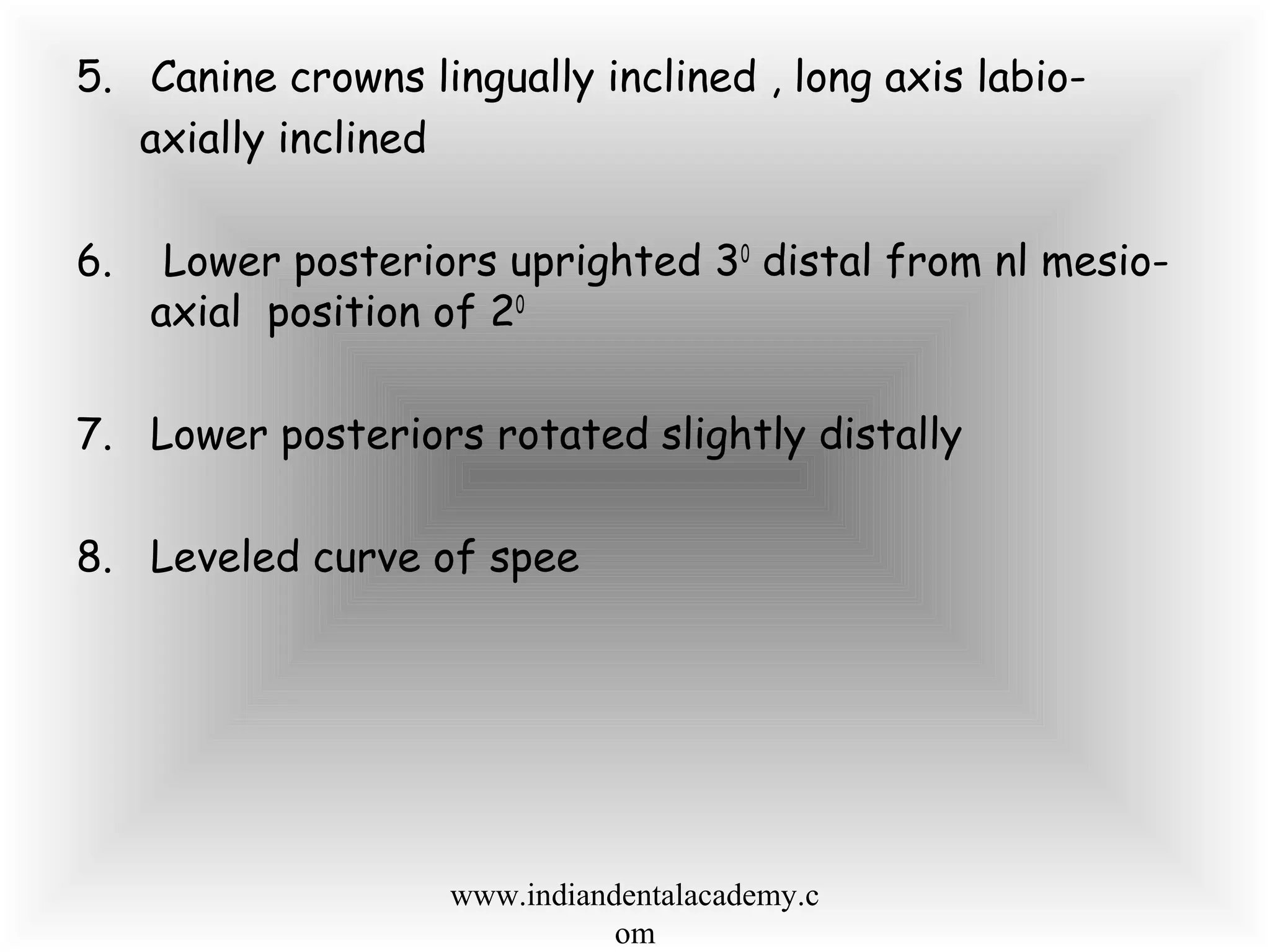 5. Canine crowns lingually inclined , long axis labio-
axially inclined
6. Lower posteriors uprighted 30
distal from nl mesio-
axial position of 20
7. Lower posteriors rotated slightly distally
8. Leveled curve of spee
www.indiandentalacademy.c
om
 