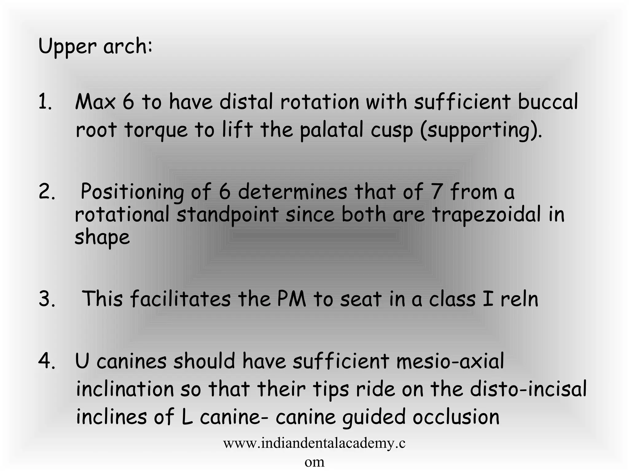Upper arch:
1. Max 6 to have distal rotation with sufficient buccal
root torque to lift the palatal cusp (supporting).
2. Positioning of 6 determines that of 7 from a
rotational standpoint since both are trapezoidal in
shape
3. This facilitates the PM to seat in a class I reln
4. U canines should have sufficient mesio-axial
inclination so that their tips ride on the disto-incisal
inclines of L canine- canine guided occlusion
www.indiandentalacademy.c
om
 