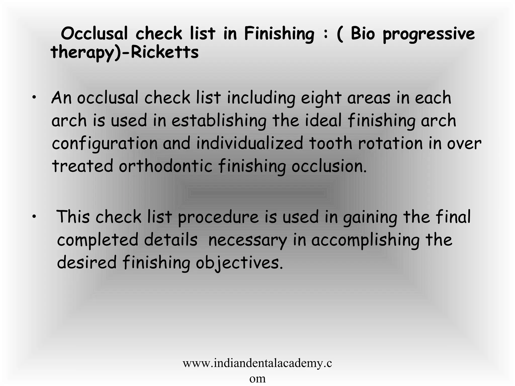Occlusal check list in Finishing : ( Bio progressive
therapy)-Ricketts
• An occlusal check list including eight areas in each
arch is used in establishing the ideal finishing arch
configuration and individualized tooth rotation in over
treated orthodontic finishing occlusion.
• This check list procedure is used in gaining the final
completed details necessary in accomplishing the
desired finishing objectives.
www.indiandentalacademy.c
om
 