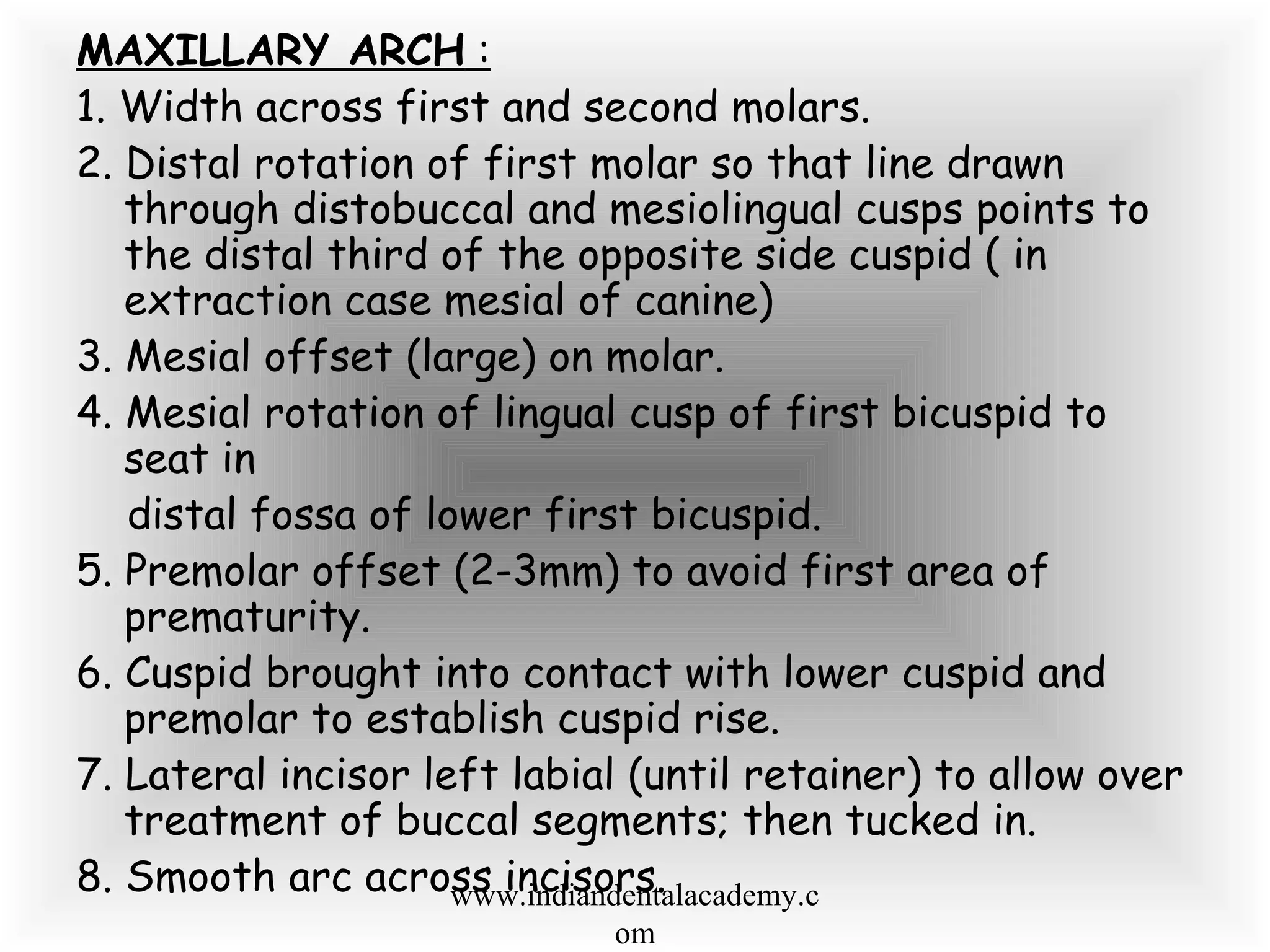 MAXILLARY ARCH :
1. Width across first and second molars.
2. Distal rotation of first molar so that line drawn
through distobuccal and mesiolingual cusps points to
the distal third of the opposite side cuspid ( in
extraction case mesial of canine)
3. Mesial offset (large) on molar.
4. Mesial rotation of lingual cusp of first bicuspid to
seat in
distal fossa of lower first bicuspid.
5. Premolar offset (2-3mm) to avoid first area of
prematurity.
6. Cuspid brought into contact with lower cuspid and
premolar to establish cuspid rise.
7. Lateral incisor left labial (until retainer) to allow over
treatment of buccal segments; then tucked in.
8. Smooth arc across incisors.www.indiandentalacademy.c
om
 