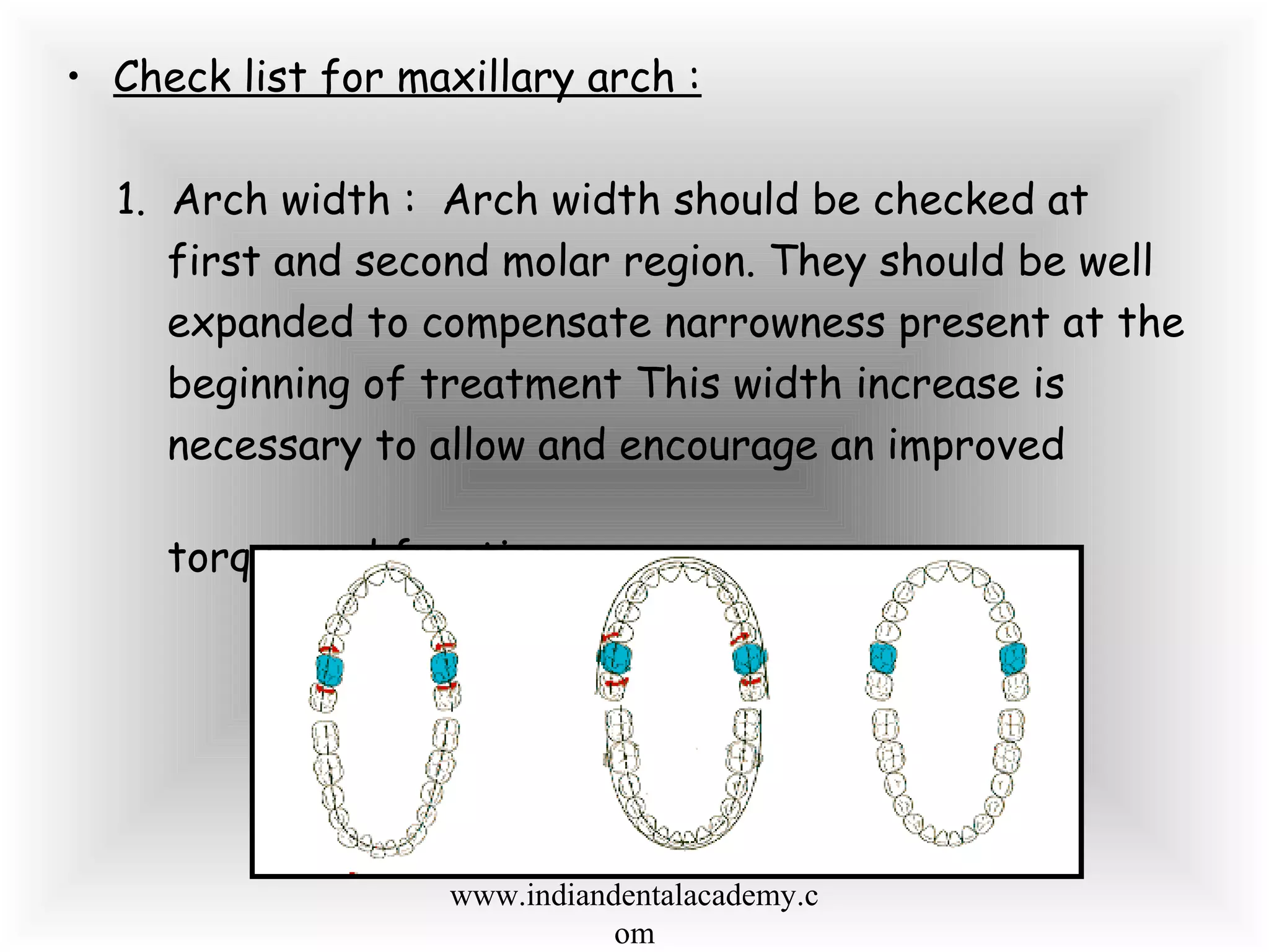 • Check list for maxillary arch :
1. Arch width : Arch width should be checked at
first and second molar region. They should be well
expanded to compensate narrowness present at the
beginning of treatment This width increase is
necessary to allow and encourage an improved
torque and function.
www.indiandentalacademy.c
om
 