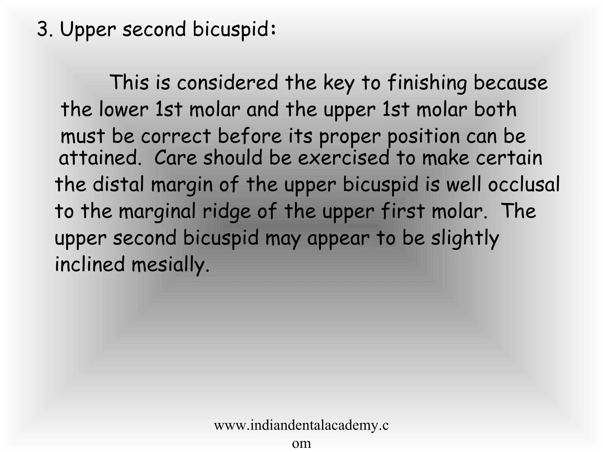 3. Upper second bicuspid:
This is considered the key to finishing because
the lower 1st molar and the upper 1st molar both
must be correct before its proper position can be
attained. Care should be exercised to make certain
the distal margin of the upper bicuspid is well occlusal
to the marginal ridge of the upper first molar. The
upper second bicuspid may appear to be slightly
inclined mesially.
www.indiandentalacademy.c
om
 