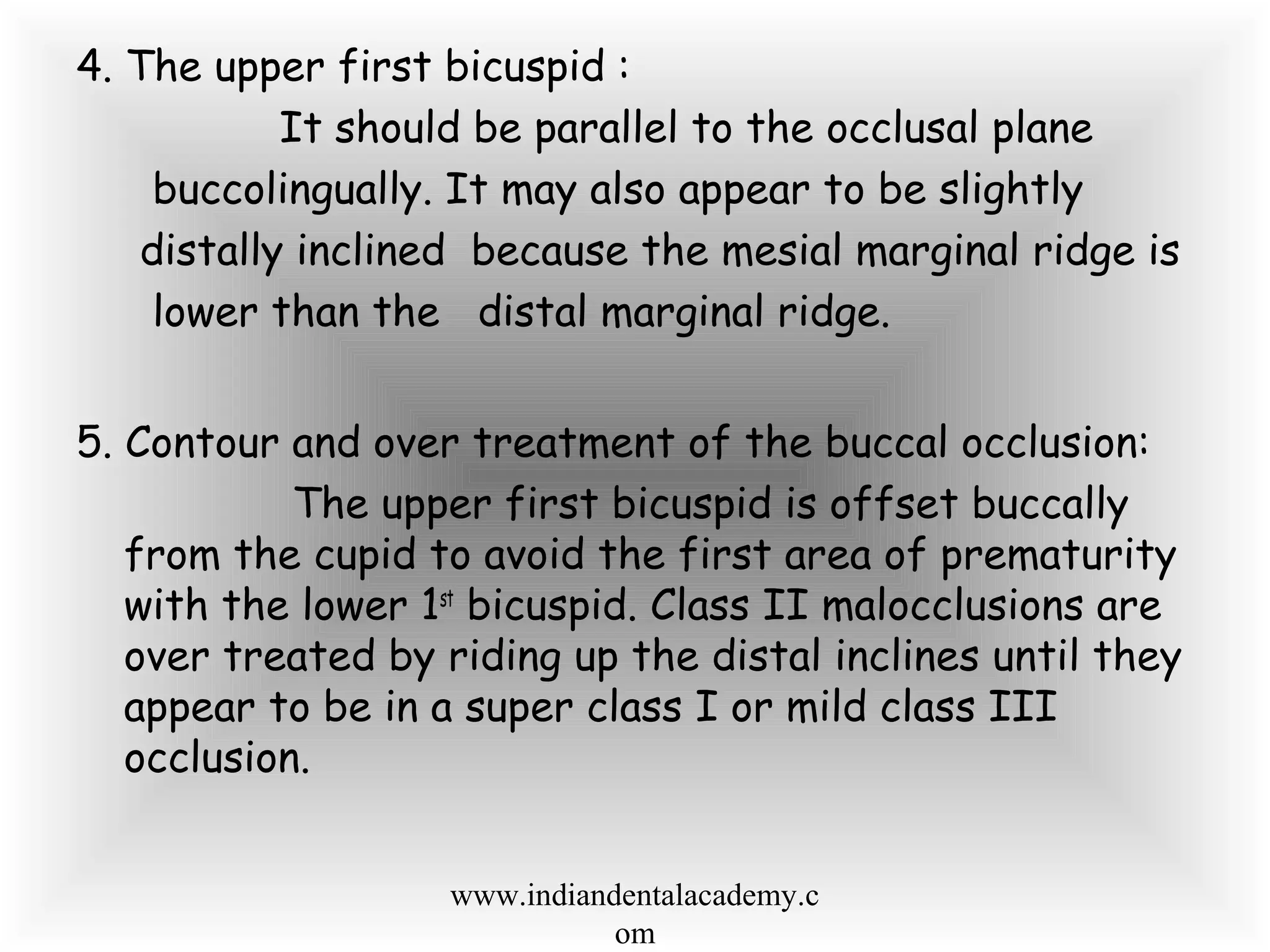 4. The upper first bicuspid :
It should be parallel to the occlusal plane
buccolingually. It may also appear to be slightly
distally inclined because the mesial marginal ridge is
lower than the distal marginal ridge.
5. Contour and over treatment of the buccal occlusion:
The upper first bicuspid is offset buccally
from the cupid to avoid the first area of prematurity
with the lower 1st
bicuspid. Class II malocclusions are
over treated by riding up the distal inclines until they
appear to be in a super class I or mild class III
occlusion.
www.indiandentalacademy.c
om
 