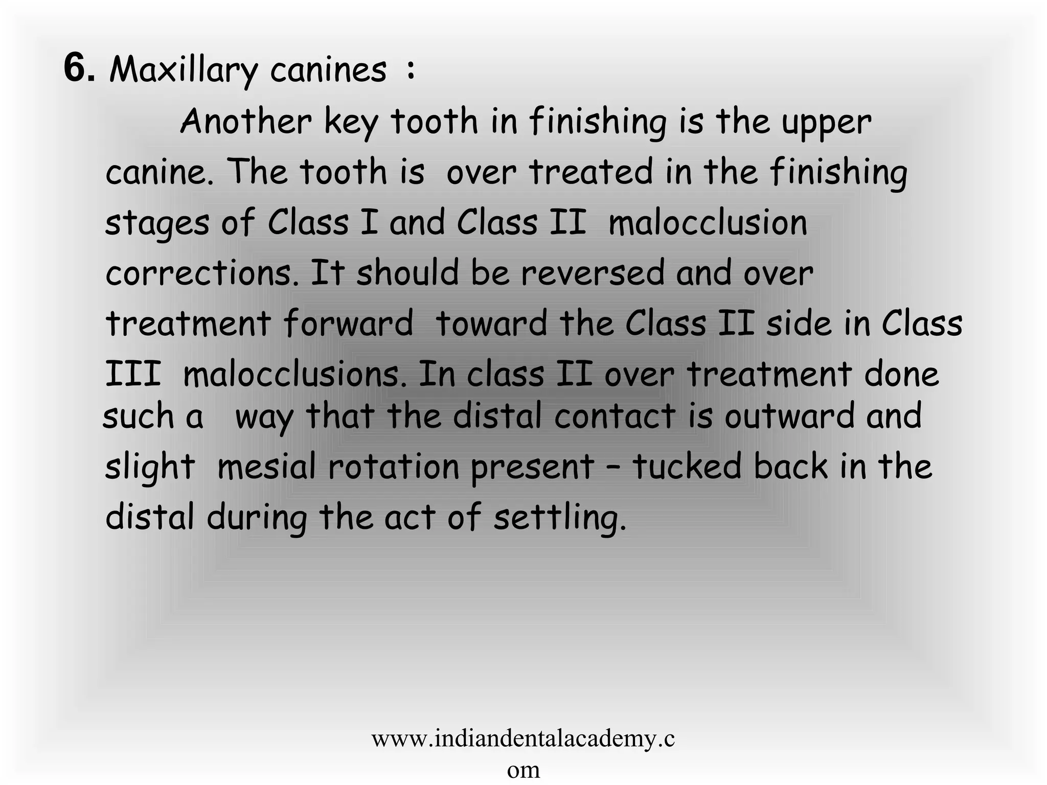 6. Maxillary canines :
Another key tooth in finishing is the upper
canine. The tooth is over treated in the finishing
stages of Class I and Class II malocclusion
corrections. It should be reversed and over
treatment forward toward the Class II side in Class
III malocclusions. In class II over treatment done
such a way that the distal contact is outward and
slight mesial rotation present – tucked back in the
distal during the act of settling.
www.indiandentalacademy.c
om
 