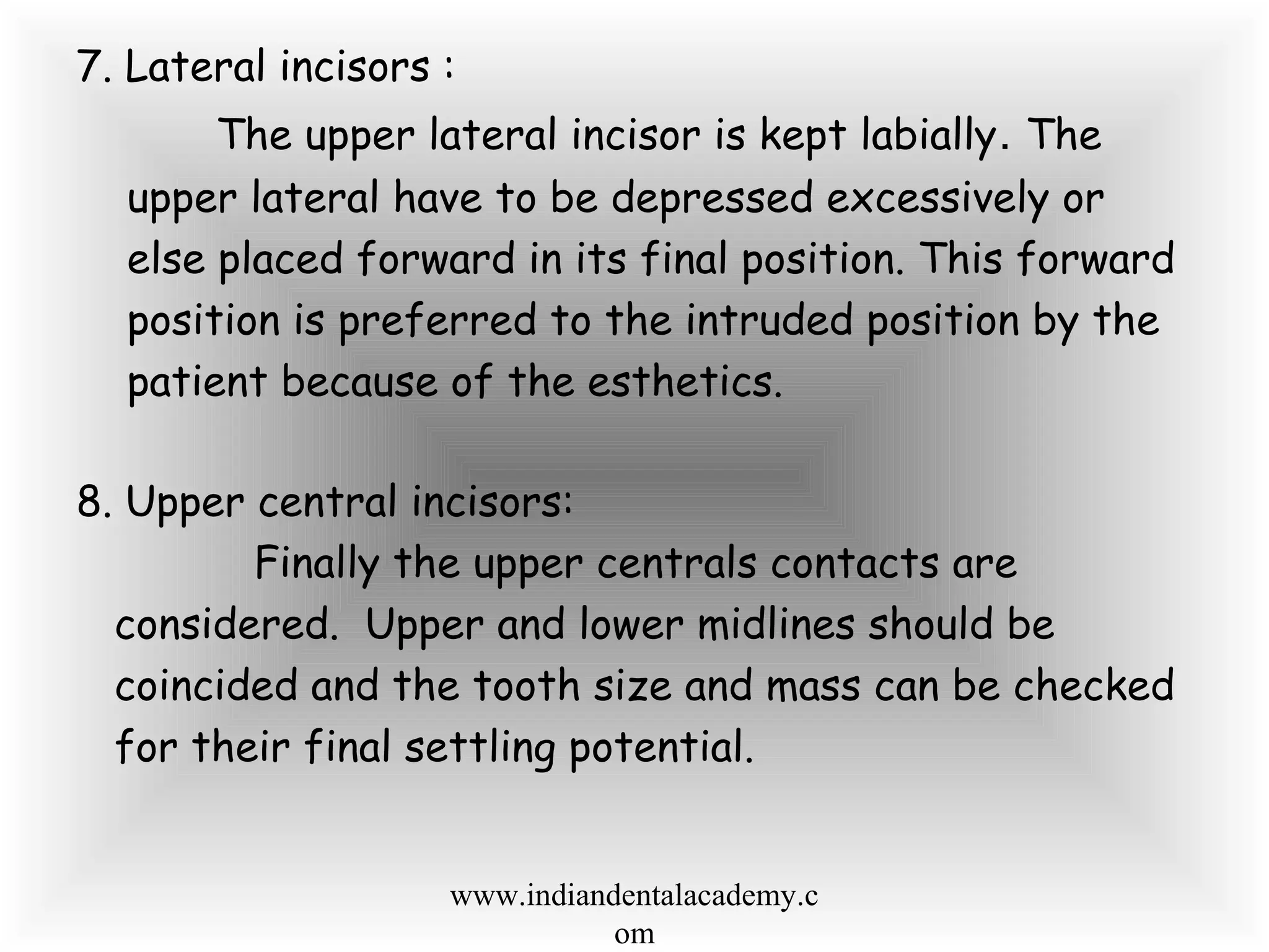 7. Lateral incisors :
The upper lateral incisor is kept labially. The
upper lateral have to be depressed excessively or
else placed forward in its final position. This forward
position is preferred to the intruded position by the
patient because of the esthetics.
8. Upper central incisors:
Finally the upper centrals contacts are
considered. Upper and lower midlines should be
coincided and the tooth size and mass can be checked
for their final settling potential.
www.indiandentalacademy.c
om
 