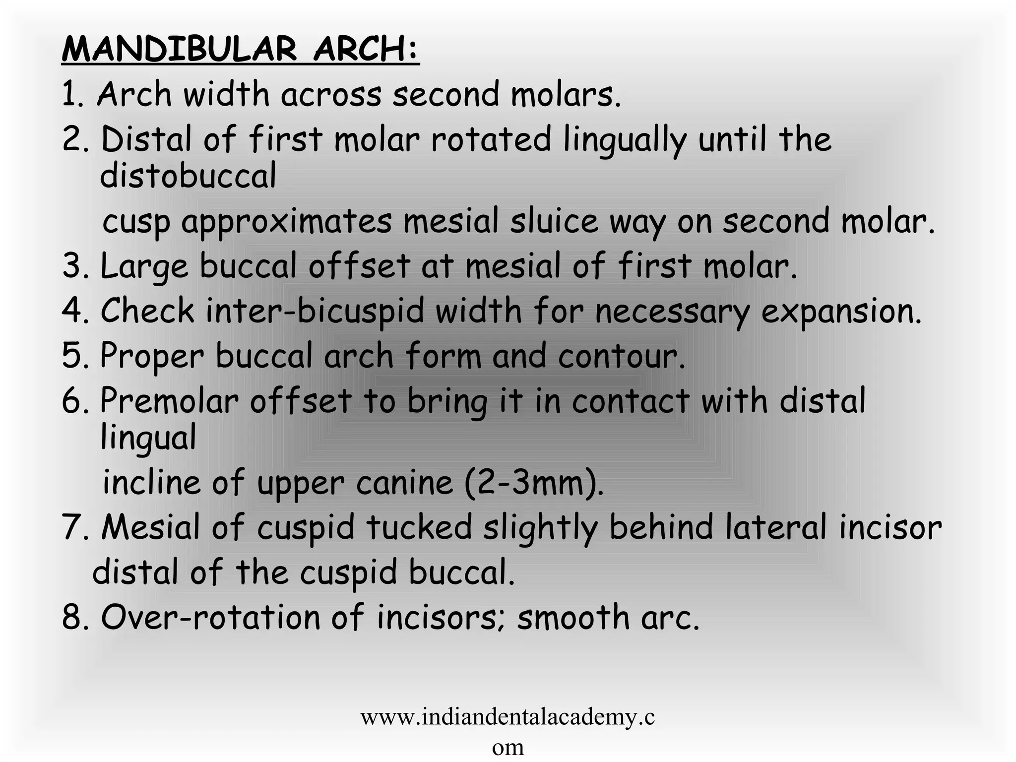 MANDIBULAR ARCH:
1. Arch width across second molars.
2. Distal of first molar rotated lingually until the
distobuccal
cusp approximates mesial sluice way on second molar.
3. Large buccal offset at mesial of first molar.
4. Check inter-bicuspid width for necessary expansion.
5. Proper buccal arch form and contour.
6. Premolar offset to bring it in contact with distal
lingual
incline of upper canine (2-3mm).
7. Mesial of cuspid tucked slightly behind lateral incisor
distal of the cuspid buccal.
8. Over-rotation of incisors; smooth arc.
www.indiandentalacademy.c
om
 