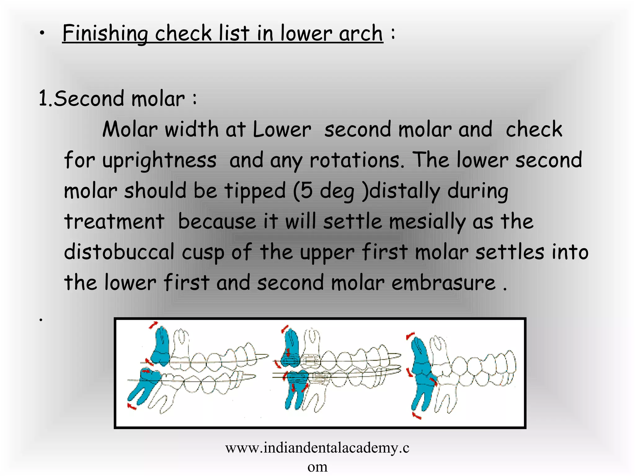 • Finishing check list in lower arch :
1.Second molar :
Molar width at Lower second molar and check
for uprightness and any rotations. The lower second
molar should be tipped (5 deg )distally during
treatment because it will settle mesially as the
distobuccal cusp of the upper first molar settles into
the lower first and second molar embrasure .
.
www.indiandentalacademy.c
om
 