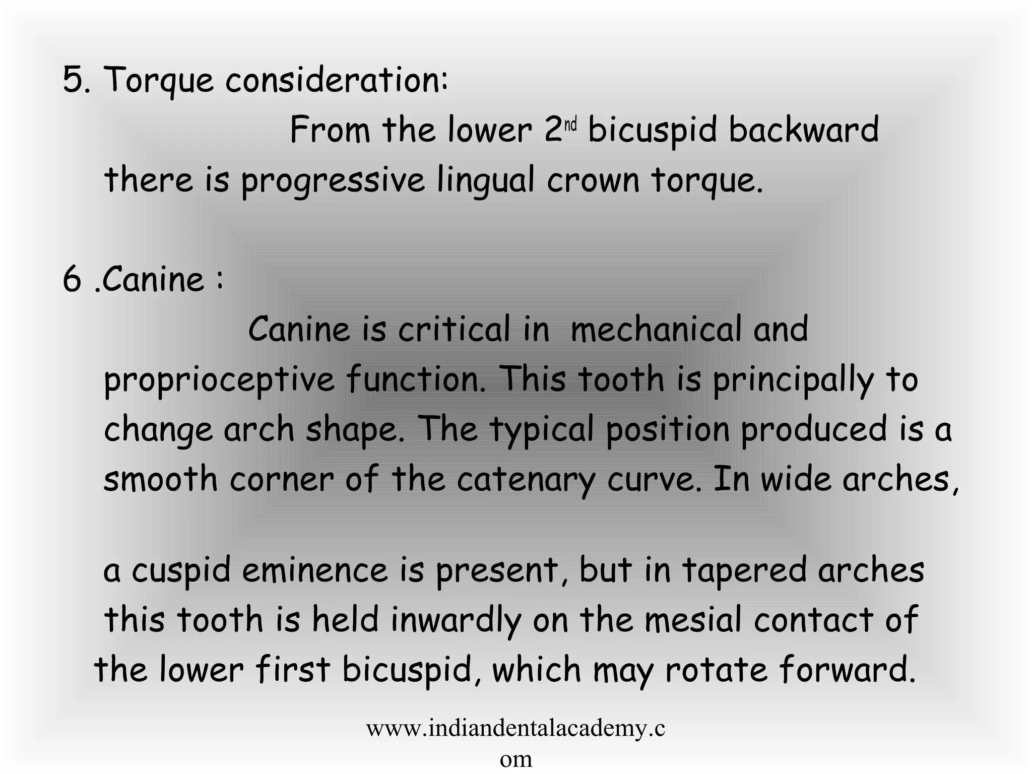 5. Torque consideration:
From the lower 2nd
bicuspid backward
there is progressive lingual crown torque.
6 .Canine :
Canine is critical in mechanical and
proprioceptive function. This tooth is principally to
change arch shape. The typical position produced is a
smooth corner of the catenary curve. In wide arches,
a cuspid eminence is present, but in tapered arches
this tooth is held inwardly on the mesial contact of
the lower first bicuspid, which may rotate forward.
www.indiandentalacademy.c
om
 