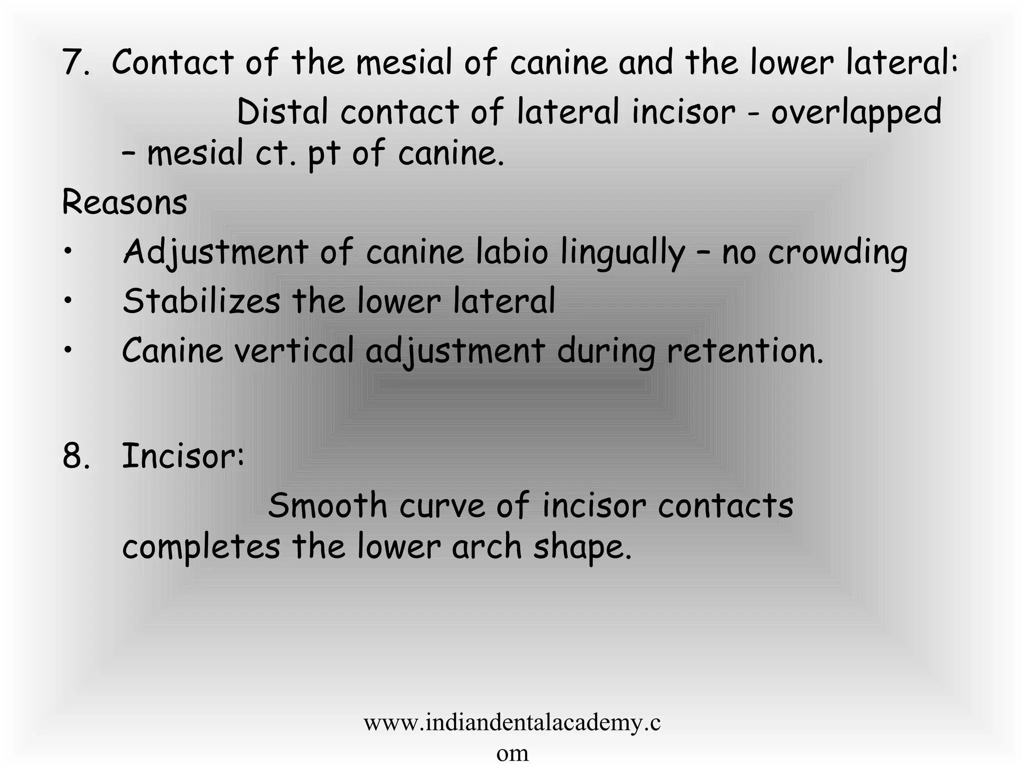 7. Contact of the mesial of canine and the lower lateral:
Distal contact of lateral incisor - overlapped
– mesial ct. pt of canine.
Reasons
• Adjustment of canine labio lingually – no crowding
• Stabilizes the lower lateral
• Canine vertical adjustment during retention.
8. Incisor:
Smooth curve of incisor contacts
completes the lower arch shape.
www.indiandentalacademy.c
om
 