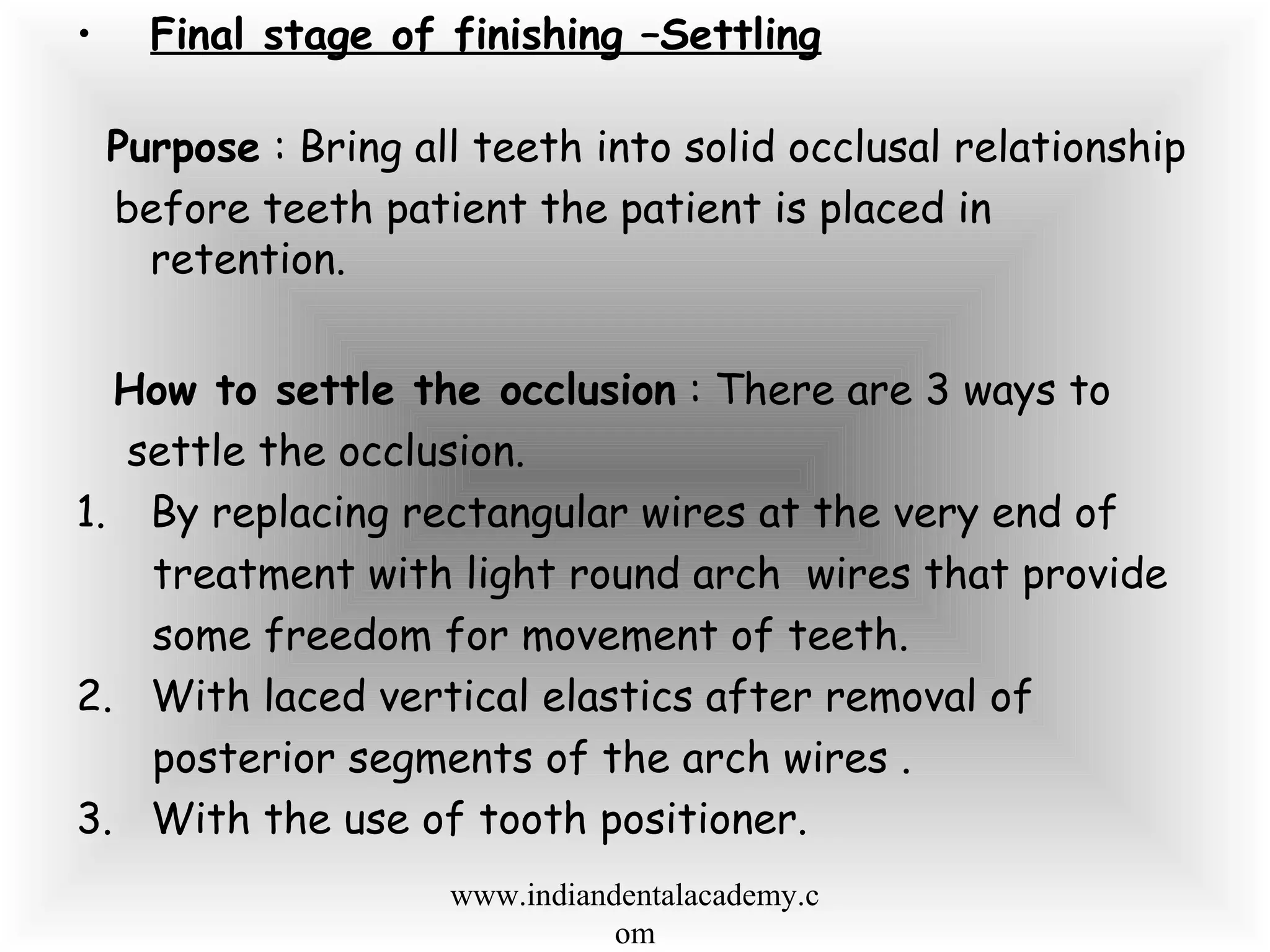• Final stage of finishing –Settling
Purpose : Bring all teeth into solid occlusal relationship
before teeth patient the patient is placed in
retention.
How to settle the occlusion : There are 3 ways to
settle the occlusion.
1. By replacing rectangular wires at the very end of
treatment with light round arch wires that provide
some freedom for movement of teeth.
2. With laced vertical elastics after removal of
posterior segments of the arch wires .
3. With the use of tooth positioner.
www.indiandentalacademy.c
om
 