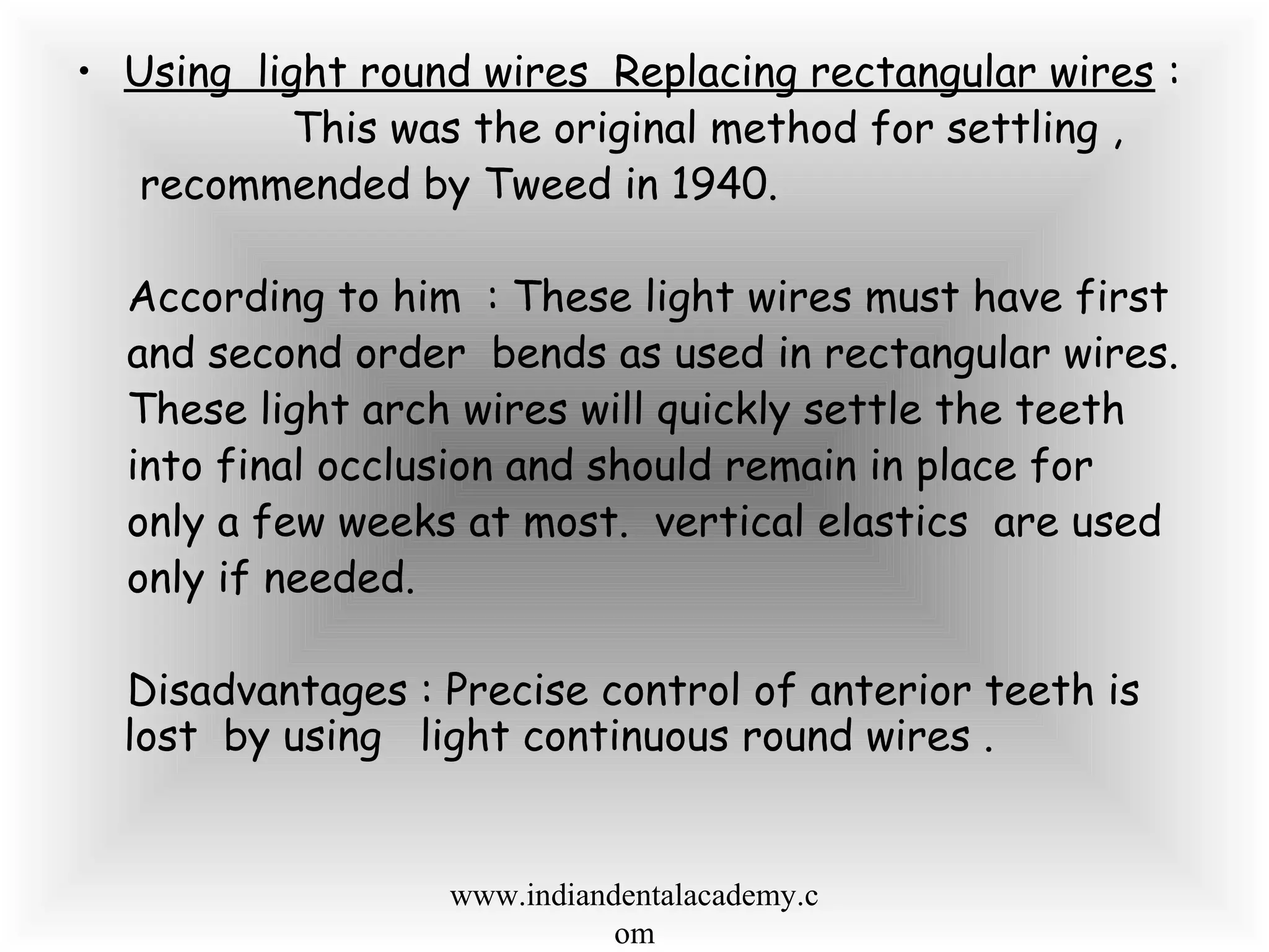 • Using light round wires Replacing rectangular wires :
This was the original method for settling ,
recommended by Tweed in 1940.
According to him : These light wires must have first
and second order bends as used in rectangular wires.
These light arch wires will quickly settle the teeth
into final occlusion and should remain in place for
only a few weeks at most. vertical elastics are used
only if needed.
Disadvantages : Precise control of anterior teeth is
lost by using light continuous round wires .
www.indiandentalacademy.c
om
 