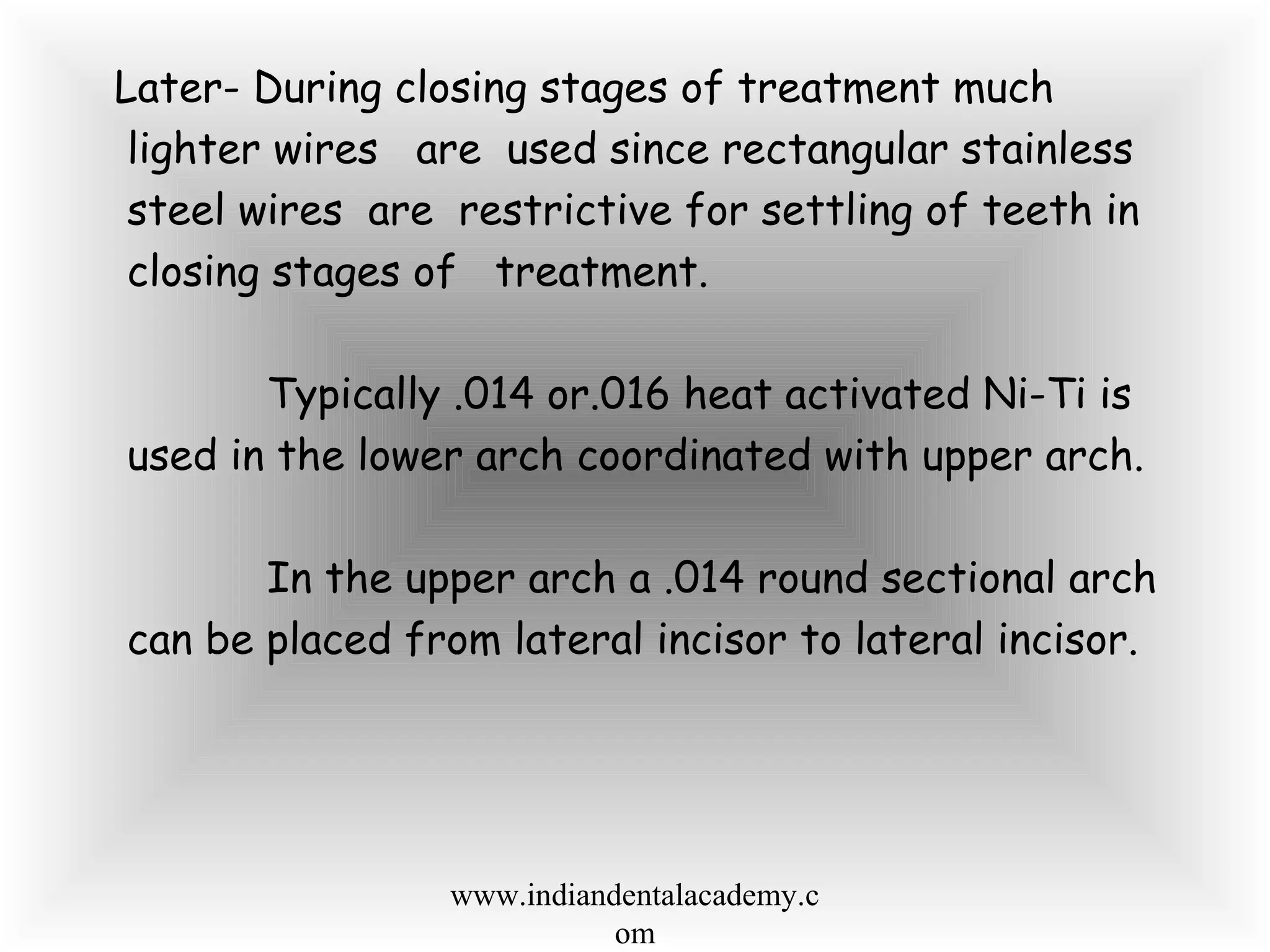 Later- During closing stages of treatment much
lighter wires are used since rectangular stainless
steel wires are restrictive for settling of teeth in
closing stages of treatment.
Typically .014 or.016 heat activated Ni-Ti is
used in the lower arch coordinated with upper arch.
In the upper arch a .014 round sectional arch
can be placed from lateral incisor to lateral incisor.
www.indiandentalacademy.c
om
 