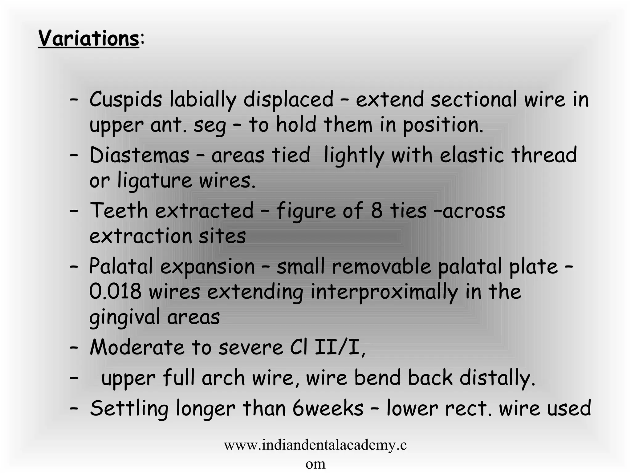 Variations:
– Cuspids labially displaced – extend sectional wire in
upper ant. seg – to hold them in position.
– Diastemas – areas tied lightly with elastic thread
or ligature wires.
– Teeth extracted – figure of 8 ties –across
extraction sites
– Palatal expansion – small removable palatal plate –
0.018 wires extending interproximally in the
gingival areas
– Moderate to severe Cl II/I,
– upper full arch wire, wire bend back distally.
– Settling longer than 6weeks – lower rect. wire used
www.indiandentalacademy.c
om
 