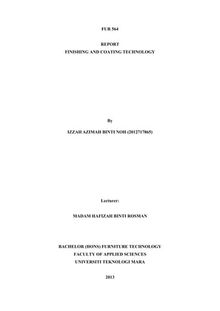 FUR 564

REPORT
FINISHING AND COATING TECHNOLOGY

By
IZZAH AZIMAH BINTI NOH (2012717865)

Lecturer:

MADAM HAFIZAH BINTI ROSMAN

BACHELOR (HONS) FURNITURE TECHNOLOGY
FACULTY OF APPLIED SCIENCES
UNIVERSITI TEKNOLOGI MARA

2013

 