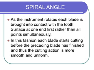 SPIRAL ANGLE
 As the instrument rotates each blade is
brought into contact with the tooth
Surface at one end first rather than all
points simultaneously.
 In this fashion each blade starts cutting
before the preceding blade has finished
and thus the cutting action is more
smooth and uniform.
 