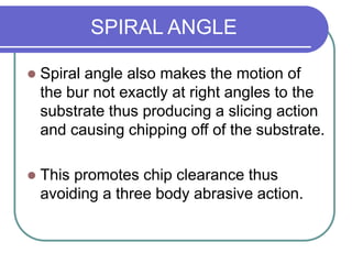 SPIRAL ANGLE
 Spiral angle also makes the motion of
the bur not exactly at right angles to the
substrate thus producing a slicing action
and causing chipping off of the substrate.
 This promotes chip clearance thus
avoiding a three body abrasive action.
 
