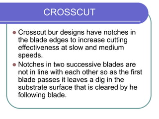 CROSSCUT
 Crosscut bur designs have notches in
the blade edges to increase cutting
effectiveness at slow and medium
speeds.
 Notches in two successive blades are
not in line with each other so as the first
blade passes it leaves a dig in the
substrate surface that is cleared by he
following blade.
 