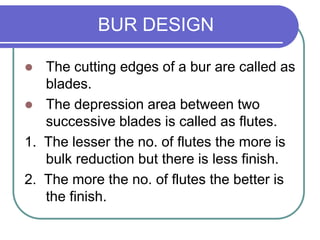 BUR DESIGN
 The cutting edges of a bur are called as
blades.
 The depression area between two
successive blades is called as flutes.
1. The lesser the no. of flutes the more is
bulk reduction but there is less finish.
2. The more the no. of flutes the better is
the finish.
 