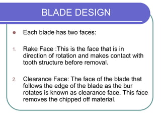 BLADE DESIGN
 Each blade has two faces:
1. Rake Face :This is the face that is in
direction of rotation and makes contact with
tooth structure before removal.
2. Clearance Face: The face of the blade that
follows the edge of the blade as the bur
rotates is known as clearance face. This face
removes the chipped off material.
 